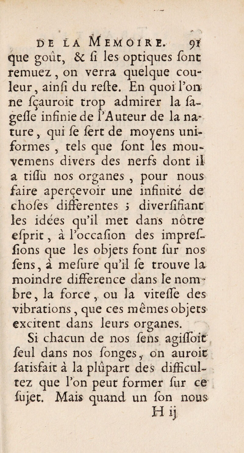 que goût, & fi les optiques font remuez, on verra quelque cou¬ leur, ainfi du refte. En quoi Ton ne fçauroit trop admirer la fa» gefie infinie de l’Auteur de la na¬ ture , qui le lert de moyens uni¬ formes , tels que font les mou- vemens divers des nerfs dont il a tiflu nos organes , pour nous faire apercevoir une infinité de choies differentes s diverfifianc les idées qu’il met dans nôtre efprit, à l’occafion des impreff lions que les objets font fur nos fens, à mefure qu’il fe trouve la moindre différence dans le nom¬ bre , la force , ou la viteffe des vibrations, que ces mêmes objets excitent dans leurs organes. Si chacun de nos fens agilïoit feul dans nos fonges,. on auroit fatisfait à la plupart des difficul¬ té z que l’on peut former fur ce fujet. Mais quand un fon nous