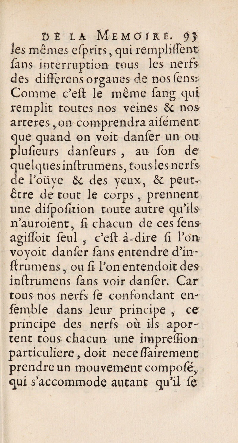 les memes efprits, qui remplirent fans interruption tous les nerfs des differens organes de nos fensr Comme c’efi: le même fang qui remplit toutes nos veines & nos arteres ,on comprendra aifëment que quand on voit danfer un ou plufieurs danfeurs 3 au fon de quelques inftrumens, tous les nerfs de l’oüye êt des yeux, & peut- être de tout le corps, prennent une difpofition toute autre qu’ils n’auroient, fi chacun de ces fens agifioit feul , c’eft à-dire fi l’on voyoit danfer fans entendre d’in- fîrumens, ou fi l’on entendoit des inftrumens fans voir danfer. Car tous nos nerfs fe confondant en- femble dans leur principe ÿ ce principe des nerfs où ils apor- tent tous chacun une impreffion particulière ^ doit neceflairement prendre un mouvement compofey qui s’accommode autant qu’il fe