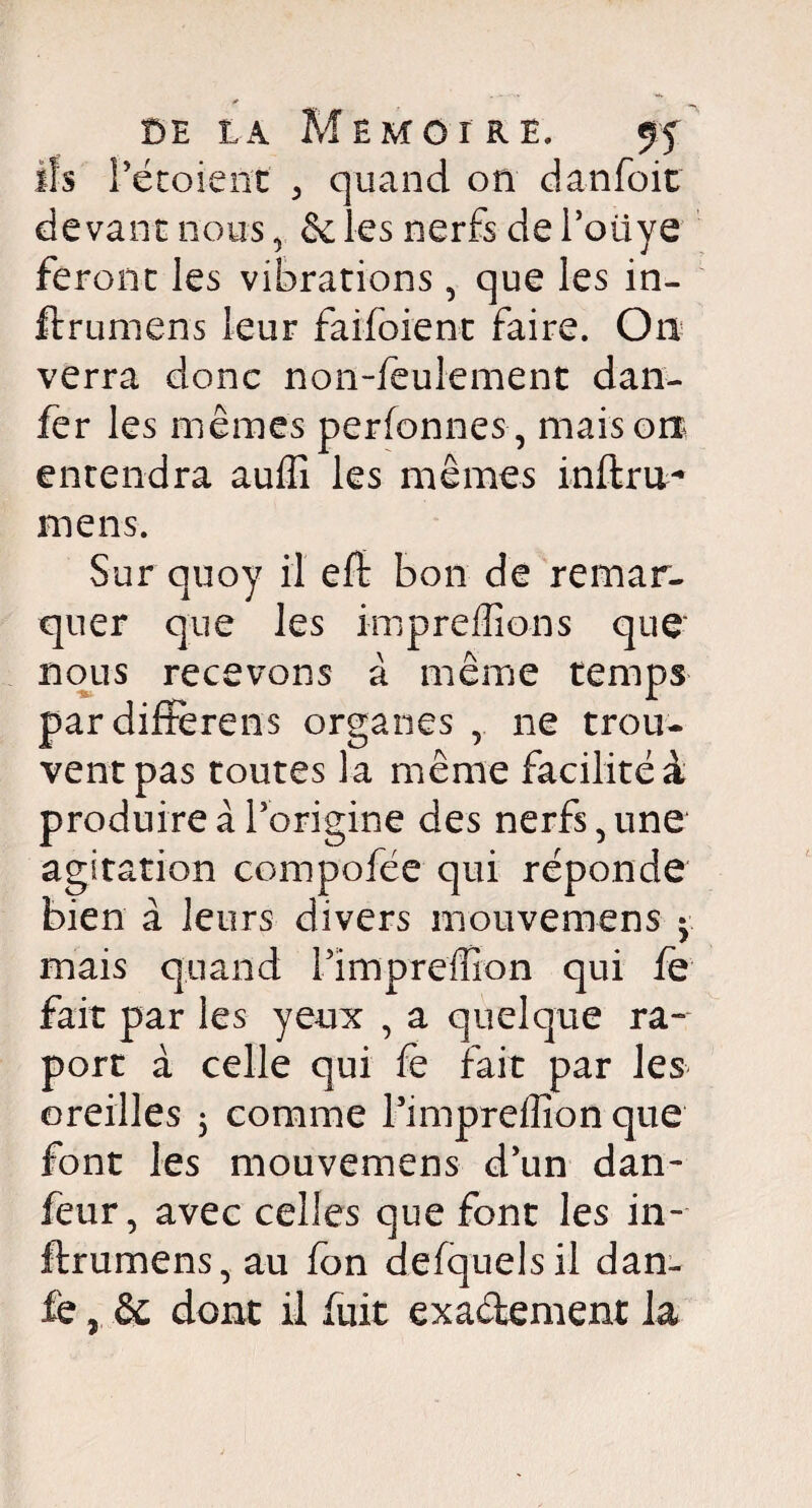 DE LA ils Té coi eut iEMCr RE. ff quand on danfoit devant nous, & les nerfs de l’oiiye feront les vibrations, que les in- firumens leur fai-foie nt faire. On verra donc non-feulement dan- fer les mêmes perfonnes, maison entendra auffi les mêmes infini- mens. Sur quoy il efl bon de remar¬ quer que les imprefïions que nous recevons à même temps pardiffèrens organes r ne trou¬ vent pas toutes la même facilité^ produire à l’origine des nerfs 5 une agitation compofée qui réponde bien à leurs divers mouvemens • mais quand l’impreffion qui fe fait par les yeux , a quelque ra- port à celle qui fè fait par les oreilles $ comme l’impreffion que font les mouvemens d’un dan- feur, avec celles que font les in- ftrumens, au fon defquelsil dan- fe, Se dont il fuit exactement la