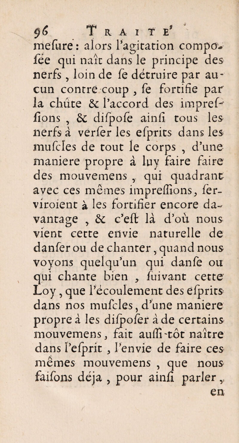 Trait e5 mefiire: alors l'agitation compo* fée qui naît dans le principe des nerfs > loin de fe détruire par au¬ cun contre coup , fe fortifie par la chiite & Paccord des impreP fions , & difpofè ainfi tous les nerfs à verfer les efprits dans les mufcles de tout le corps , d'une maniéré propre à lu y faire faire des mouvemens ,, qui quadrant avec ces mêmes impreffions, lèr- viroient à les fortifier encore da¬ vantage y & c'efi: là d'où nous vient cette envie naturelle de danfer ou de chanter, quand nous voyons quelqu'un qui danfe ou qui chante bien , fuivant cette Loy, que l'écoulement des efprits dans nos mufcles, d'une maniéré propre à les dilpolèr à de certains mouvemens, fait auflî-tôt naître dans Pelprit , Penvie de faire ces mêmes mouvemens , que nous faifons déjà , pour ainfi parler y en