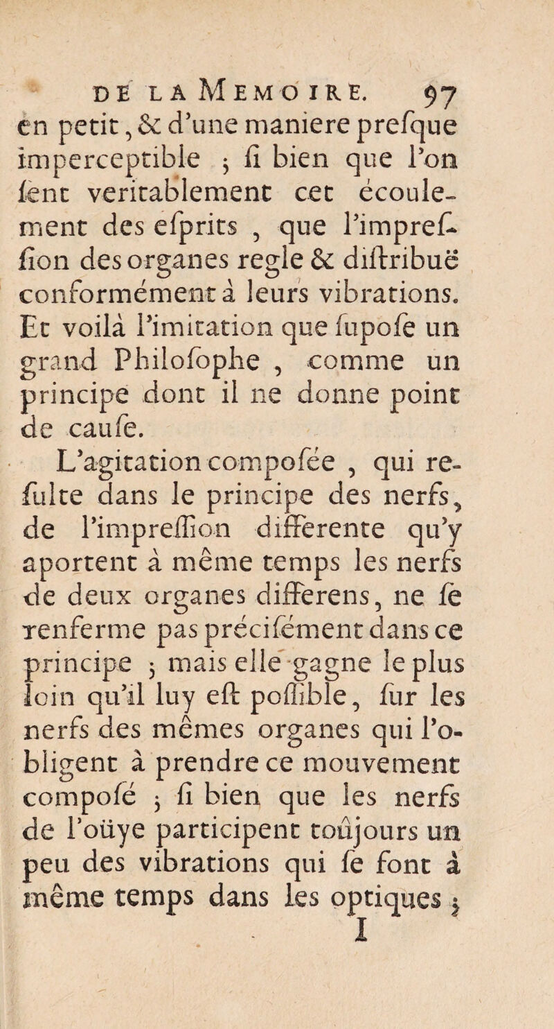 en petit, & d’une maniéré prefque imperceptible ; fi bien que l’on lent véritablement cet écoule¬ ment des efprits 5 que l’impreff fion des organes réglé & diftribuë conformément à leurs vibrations. Et voilà l’imitation que fupofe un grand Philofoplie , comme un principe dont il ne donne point de eau Te. L’agitation compofée , qui re¬ luire dans le principe des nerfs, de Pimpreffion differente qu’y aportent à même temps les nerfs de deux organes differens, ne fè renferme pas précisément dans ce principe 5 mais elle gagne le plus loin qu’il luy eft poffible, fur les nerfs des mêmes organes qui l’o¬ bligent à prendre ce mouvement compofé 3 fi bien que les nerfs de l’oüye participent toujours un peu des vibrations qui fe font à même temps dans les optiques $