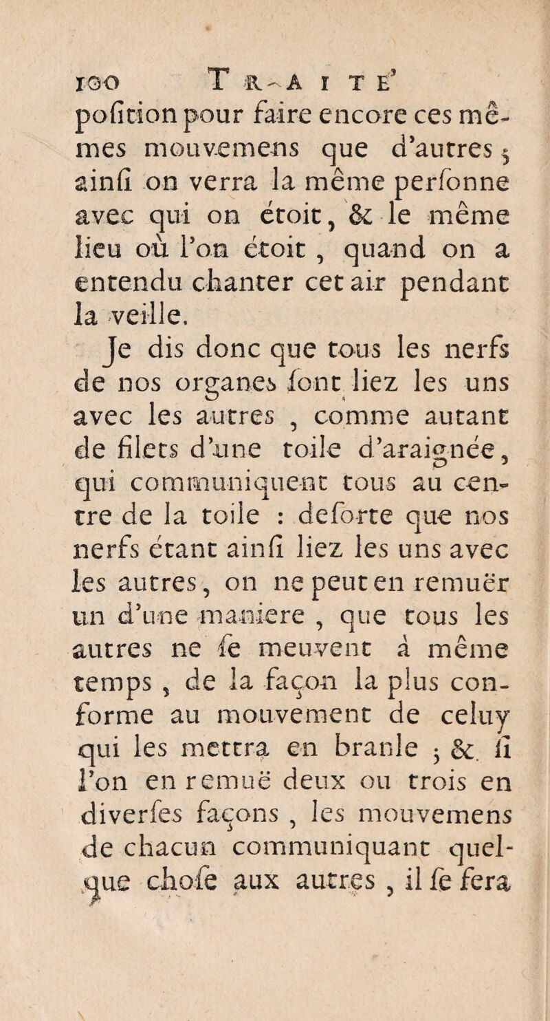 ÏQO T R-A ï T E5 pofition pour faire encore ces mê¬ mes mouvemens que d'autres $ ainfi on verra la même perfonne avec qui on étoit, & le même lieu où l’on étoit , quand on a entendu chanter cet air pendant la veille. Je dis donc que tous les nerfs de nos organes font liez les uns avec les autres , comme autant de filets d’une toile d’araignée, O J qui communiquent tous au cen¬ tre de la toile : deforte que nos nerfs étant ainfi liez les uns avec les autres, on ne peut en remuer un d’une maniéré , que tous les autres ne fe meuvent à même temps , de la façon la plus con¬ forme au mouvement de celuy qui les mettra en branle • &. il i’on en remue deux ou trois en diverfes façons , les mouvemens de chacun communiquant quel¬ que chofe aux autres , il fe fera