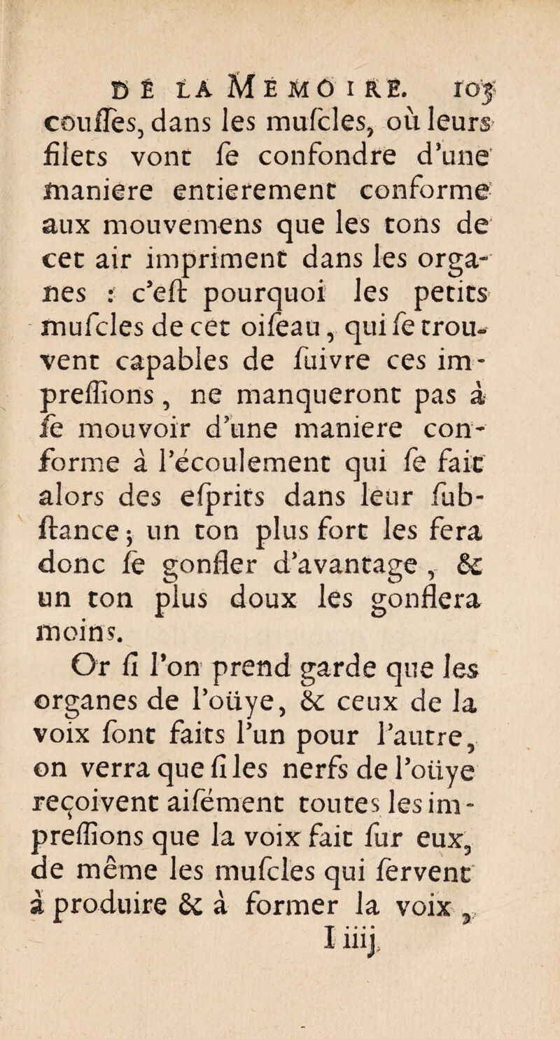 confies, dans les mufcles, où leurs filets vont fe confondre d'une maniéré entièrement conforme aux mouvemens que les tons de cet air impriment dans les orga¬ nes : c'efl pourquoi les petits mufcles de cet oifeau r qui fe trou¬ vent capables de fuivre ces im- preffions, ne manqueront pas à lè mouvoir d'une maniéré con¬ forme à l'écoulement qui fe fait alors des efprits dans leur fub- ftance -y un ton plus fort les fera donc fé gonfler d'avantage , & un ton plus doux les gonflera moins. Or fi Ton prend garde que les organes de l’oiiye, 6c ceux de la voix font faits l'un pour l'autre, on verra que fi les nerfsdel'otiye reçoivent aifément toutes les im - preffions que la voix fait fur eux, de même les mufcles qui fervent à produire 6i à former la voix y, I iiij