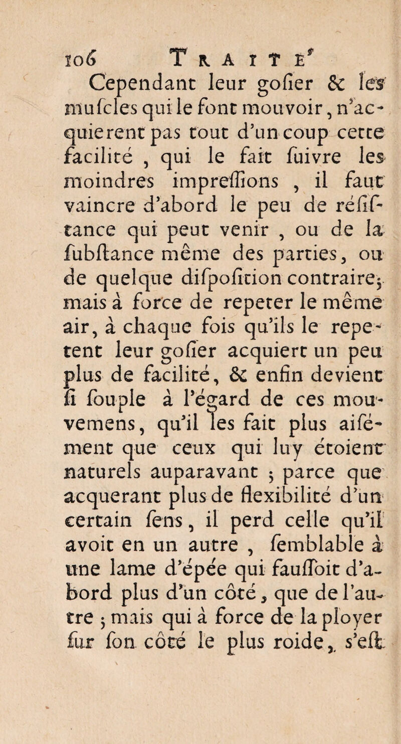 Cependant leur gofier & les mu fcles qui le font mouvoir, n’ac- quierent pas tout d’un coup cette facilité , qui le fait fuivre les moindres impreffions , il faut vaincre d’abord le peu de réfif- tance qui peut venir , ou de la fubflance même des parties, ou de quelque difpofition contraire^ mais à force de repeter le même air, à chaque fois qu’ils le repe~ tent leur gofier acquiert un peu plus de facilité, &c enfin devient fi fouple à l’égard de ces mou- vemens, qu’il les fait plus aifé- ment que ceux qui luy étoient naturels auparavant $ parce que acquérant plus de flexibilité d’un certain fens, il perd celle qu’il avoit en un autre , femblable à une lame d’épée qui fauiïoit d’a¬ bord plus d’un côté, que de l’au¬ tre 5 mais qui à force de la ployer fur fon côté le plus roide,, s’eft;