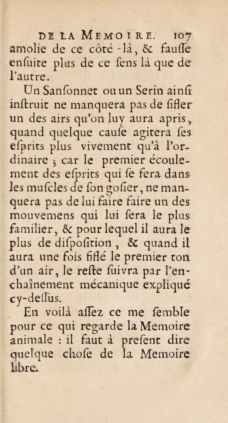 amolie de ce côté - là, 6c fauffe enfuite plus de ce fens là que de l’autre. Un Sanfonnet ou un Serin ainfî inffcruit ne manquera pas de fifler un des airs qu’on luy aura apris, quand quelque caufë agitera fes elprits plus vivement qu’à l’or¬ dinaire * car le premier écoule¬ ment des efprits qui fe fera dans* les mufcles de fon goder, ne man¬ quera pas de lui faire faire un des meuve me ns qui lui fera le plus* familier , 6c pour lequel il aura le plus de difpoficion , 6c quand il aura une fois fiflé le premier ton d\in air, le refte fuivra par l'en¬ chaînement mécanique expliqué cy-dellus. En voilà aflez ce me fëmble pour ce qui regarde la Mémoire animale : il faut à prefent dire quelque clxofe de la Mémoire
