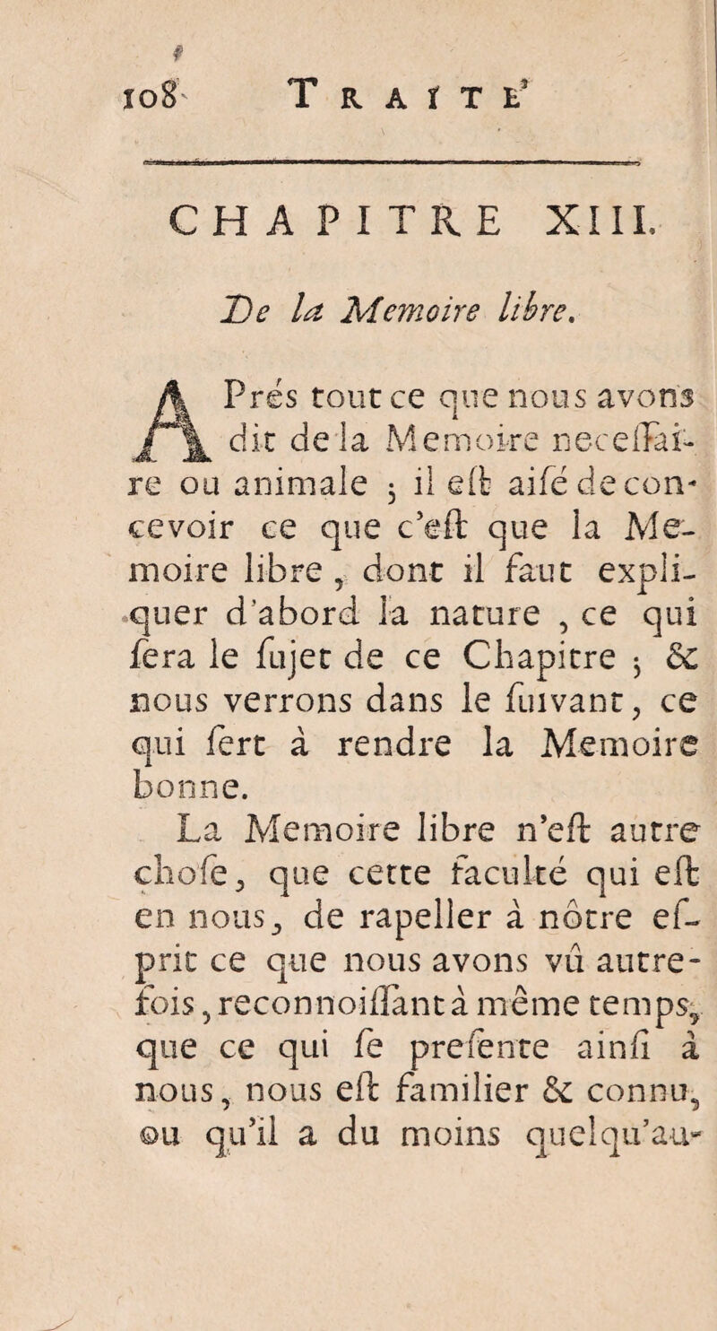 T R A t T E5 CH A PITRE XI IL De la Mémoire libre, A Prés tour ce que nous avons dit deia Mémoire nece(Tai¬ re ou animale 3 il eft aifé de con¬ cevoir ce que c’eft que la Mé¬ moire libre , dont il faut expli¬ quer d’abord la nature , ce qui fera le fujet de ce Chapitre ^ 8c nous verrons dans le fuivant, ce qui fert à rendre la Mémoire bonne. La Mémoire libre n’eft autre chofe , que cette faculté qui eft en nous, de rapeller à nôtre eu prit ce que nous avons vu autre¬ fois , reconnoiffant à même temps, que ce qui fe prefente ainfi à nous, nous eft familier 8c connu, ou qu’il a du moins quel qu’au-