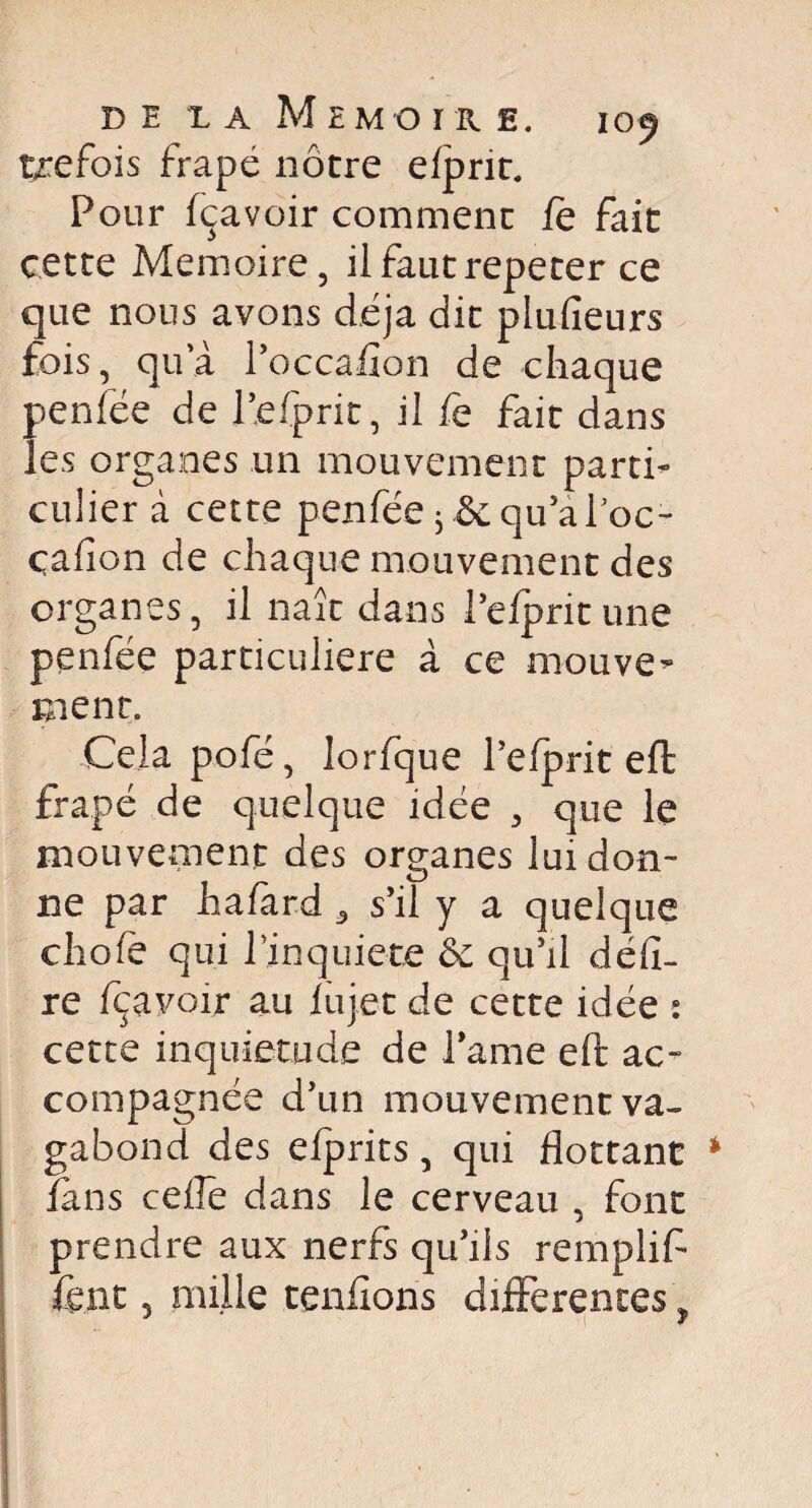 trefois frape nôtre efprit. Pour fçavoir comment le fait cette Mémoire, ilfautrepeter ce que nous avons déjà dit plulîeurs fois, qu’à l’occafîon de chaque penfée de l’efprit, il fe fait dans les organes un mouvement parti¬ culier à cette penfée 3 & qu’à Poc- çafion de chaque mouvement des organes, il naît dans l’efprit une penfée particulière à ce mouvez ment. Cela pofé, lorfque l’efprit efl: frapé de quelque idée , que le mouvement des organes lui don¬ ne par hafard 3 s’il y a quelque chofe qui l’jnquiete 6c qu’il déli¬ re fçavoir au fujet de cette idée : cette inquiétude de lame eft ac¬ compagnée d’un mouvement va¬ gabond des efprits, qui flottant fans celle dans le cerveau , font prendre aux nerfs qu’ils remplifl km 3 mille tenfions differentes % J y