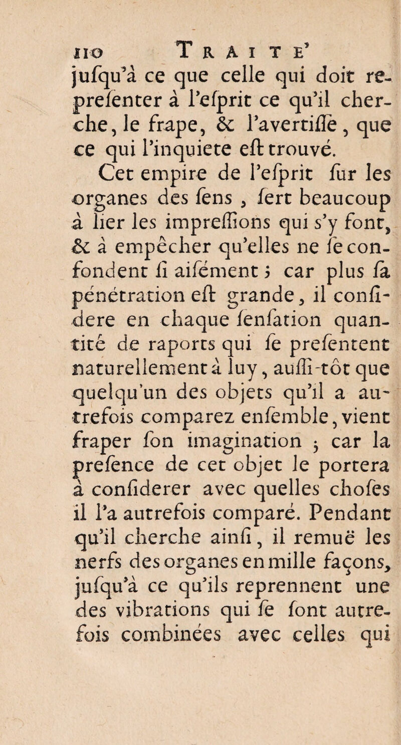 jufqu’à ce que celle qui doit re- prefenter à l’efprit ce qu’il cher¬ che, le frape, ôc l’avertiflë, que ce qui l’inquiete eft trouvé. Cet empire de l’efprit fur les organes des fëns , lert beaucoup à lier les impreffions qui s’y font, & à empêcher qu’elles ne fe con¬ fondent lî aifément 5 car plus la pénétration eft grande, il conft- dere en chaque lenfation quan¬ tité de raports qui fe prelentent naturellement à luy, aufli-tôt que quelqu’un des objets qu’il a au¬ trefois comparez enfemble, vient fraper fon imagination 5 car la prelènce de cet objet le portera à confiderer avec quelles chofes il l’a autrefois comparé. Pendant qu’il cherche ainfi, il remue les nerfs des organes en mille façons, jufqu’à ce qu’ils reprennent une des vibrations qui fe font autre¬ fois combinées avec celles qui