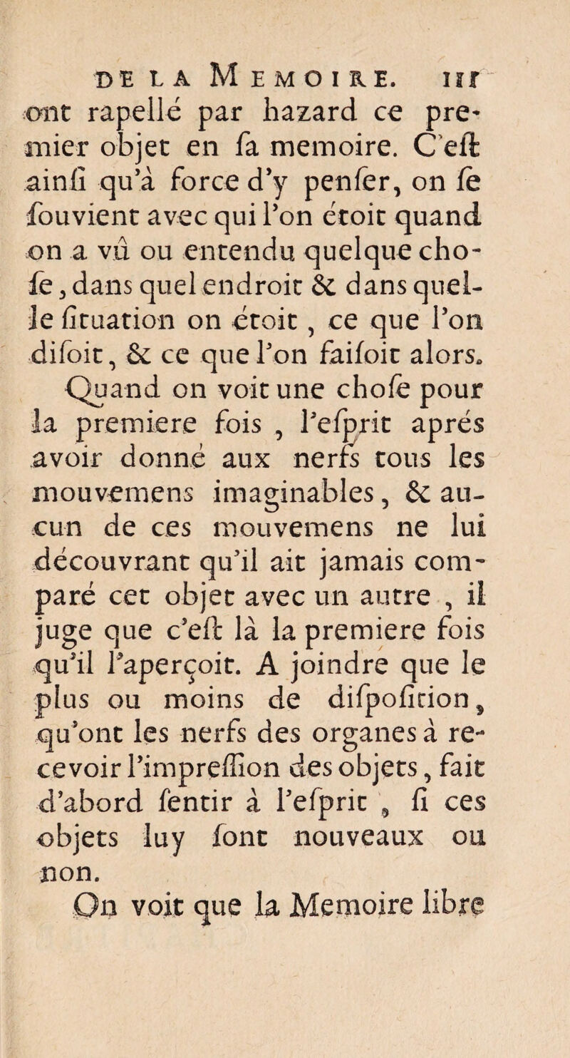 ont rapellé par hazard ce pre¬ mier objet en fa mémoire. C efè ainfi qu’à force d’y penfer, on fè fouvient avec qui Ton droit quand on a vu ou entendu quelque cho- fe 3 dans quel endroit 6c dans quel¬ le fituation on droit, ce que l’on difoit, 6c ce que Ton faifoic alors» Quand on voit une chofe pour la première fois , refprit apres avoir donné aux nerfs tous les mouvemens imaginables, 6c au¬ cun de ces mouvemens ne lui découvrant qu’il ait jamais com¬ paré cet objet avec un autre , il juge que c’eft là la première fois qu’il l’aperçoit. A joindre que le plus ou moins de difpofition5 qu’ont les nerfs des organes à re¬ cevoir l’impreffion des objets, fait d’abord fentir à l’efprit 9 fi ces objets luy font nouveaux ou non. On voit que la Mémoire libre