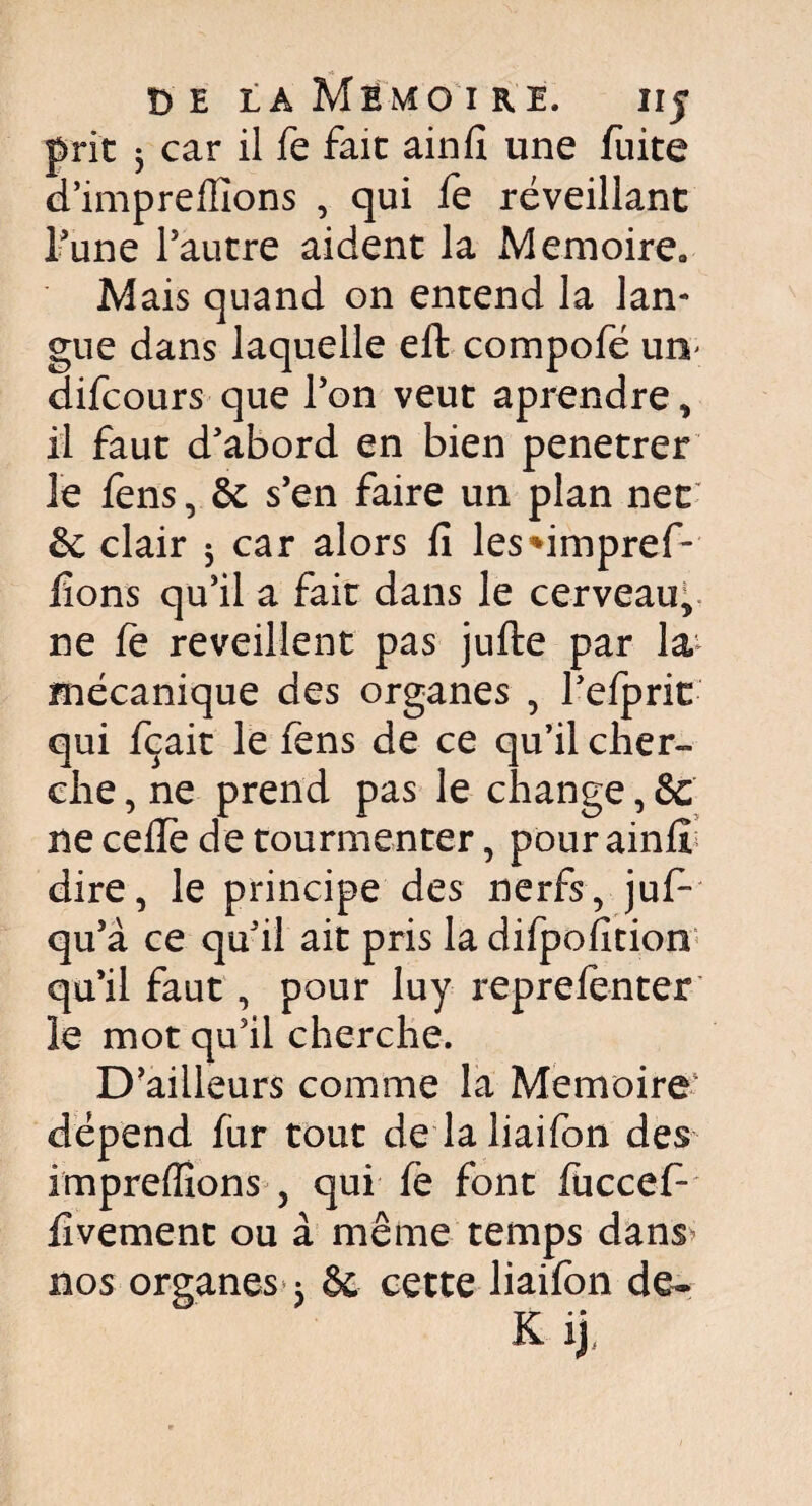 prit 3 car il fe fait ainfi une fuite d’impreflions , qui fe réveillant l’une l’autre aident la Mémoire» Mais quand on entend la lan¬ gue dans laquelle eft compofé un- difcours que l’on veut aprendre, il faut d’abord en bien penetrer le fens, ôc s’en faire un plan net & clair 5 car alors fi les*impref- fions qu’il a fait dans le cerveau,, ne fe reveillent pas jufte par la mécanique des organes , l’efprit qui fçait le fens de ce qu’il cher¬ che , ne prend pas le change, &C ne ceffe de tourmenter, pour ainfi dire, le principe des nerfs, juf- qu’à ce qu’il ait pris la difpofition qu’il faut, pour luy reprefenter le mot qu’il cherche. D’ailleurs comme la Mémoire dépend fur tout de laliaifon des impreffions , qui fe font fuccef- fivement ou à même temps dans^ nos organes Sc cette liaifon de»