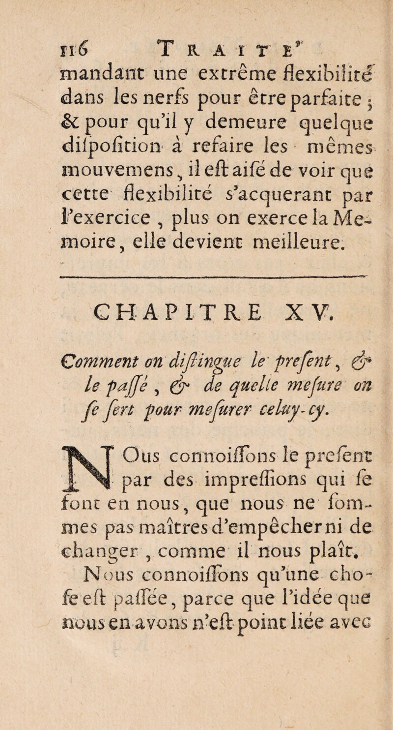 fl6 T R A ï T mandant une extrême flexibilité dans les nerfs pour être parfaite 3 &pour qu’il y demeure quelque dilpofîtion à refaire les mêmes mouvemens ^ il eft aifé de voir que cette flexibilité s’acquerant par l’exercice , plus on exerce la Me- moire, elle devient meilleure. CHAPITRE XV. Comment on diflingue le firefent, le fajje , & de quelle mefure on fe fert four me furet celuy-cy. NOus connoilîbns le prefént par des imprefîîons qui fe font en nous, que nous ne fom- mes pas maîtresd’empêcherni de changer , comme il nous plaît. N ous connoiflbns qu’une cho- fe eft pafTée, parce que l’idée que nous en avons n’eft point liée avec