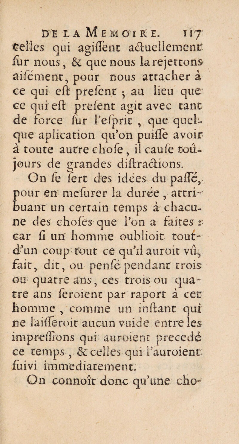 telles qui agiffent actuellement ftir nous, &c que nous larejettons aifément, pour nous attacher à ce qui eft prefent y au lieu que ce qui eft prefent agit avec tant de force fùr fefprk , que quel¬ que aplication qu’on puifTe avoir à toute autre chofe , il caufe tou¬ jours de grandes diftradions. On fe fert des idées du pafte5 pour en mefurer la durée , attri¬ buant un certain temps à chacu¬ ne des chofes que Ton a faites car fi un homme oubliait tout- d’un coup tout ce qu’il aurait vûv fait, dit, ou penfé pendant trois ou quatre ans, ces trois ou qua¬ tre ans feraient par raport à cet homme , comme un in fiant qui ne laifferoit aucun vuide entre les impreffions qui auroienr précédé ce temps , éc celles qui l’auroient fuivi immédiatement. On connoît donc qu’une cho-