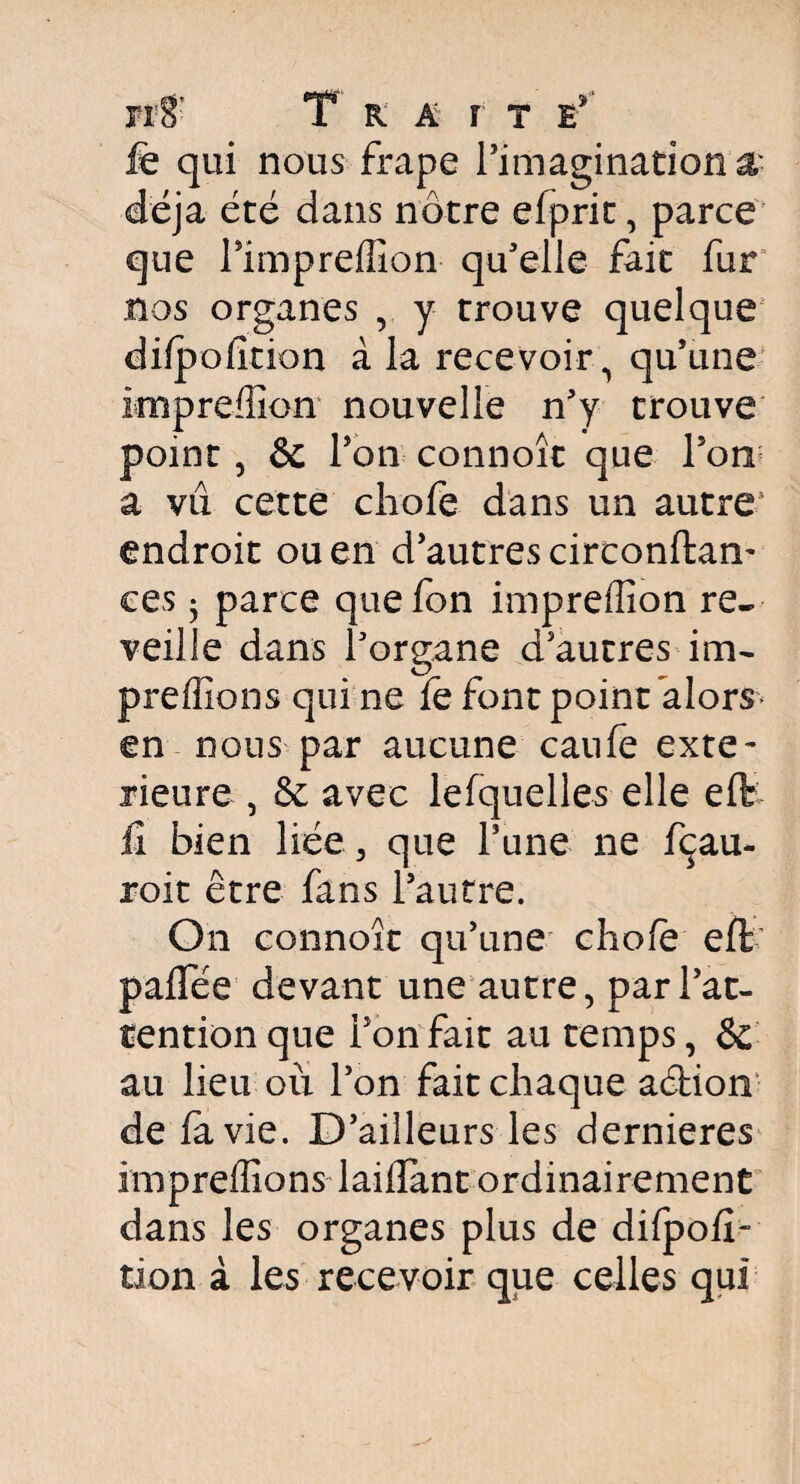 fÆ' T r a r t e* fe qui nous-frape l'imagination & déjà été dans nôtre efprit, parce que l'impreffion qu'elle fait fur nos organes , y trouve quelque difpofition à la recevoir, qu'une knpreffion nouvelle n'y trouve point , & l'on connoît que l'on a vû cette chofe dans un autre endroit ou en d'autres circonftan- ces 3 parce quefon impreffion re¬ veille dans l'organe d'autres im- preffions qui ne fe font point alors en nous par aucune caufe exté¬ rieure , & avec lesquelles elle eft il bien liée, que l'une ne fçau- roit être fans l'autre. On connoît qu'une chofe eft paffée devant une autre, par l’at¬ tention que l'on fait au temps, Sc au lieu où l'on fait chaque aétion de fa vie. D'ailleurs les dernieres impreffions laifïant ordinairement dans les organes plus de difpofl- tion à les recevoir que celles qui