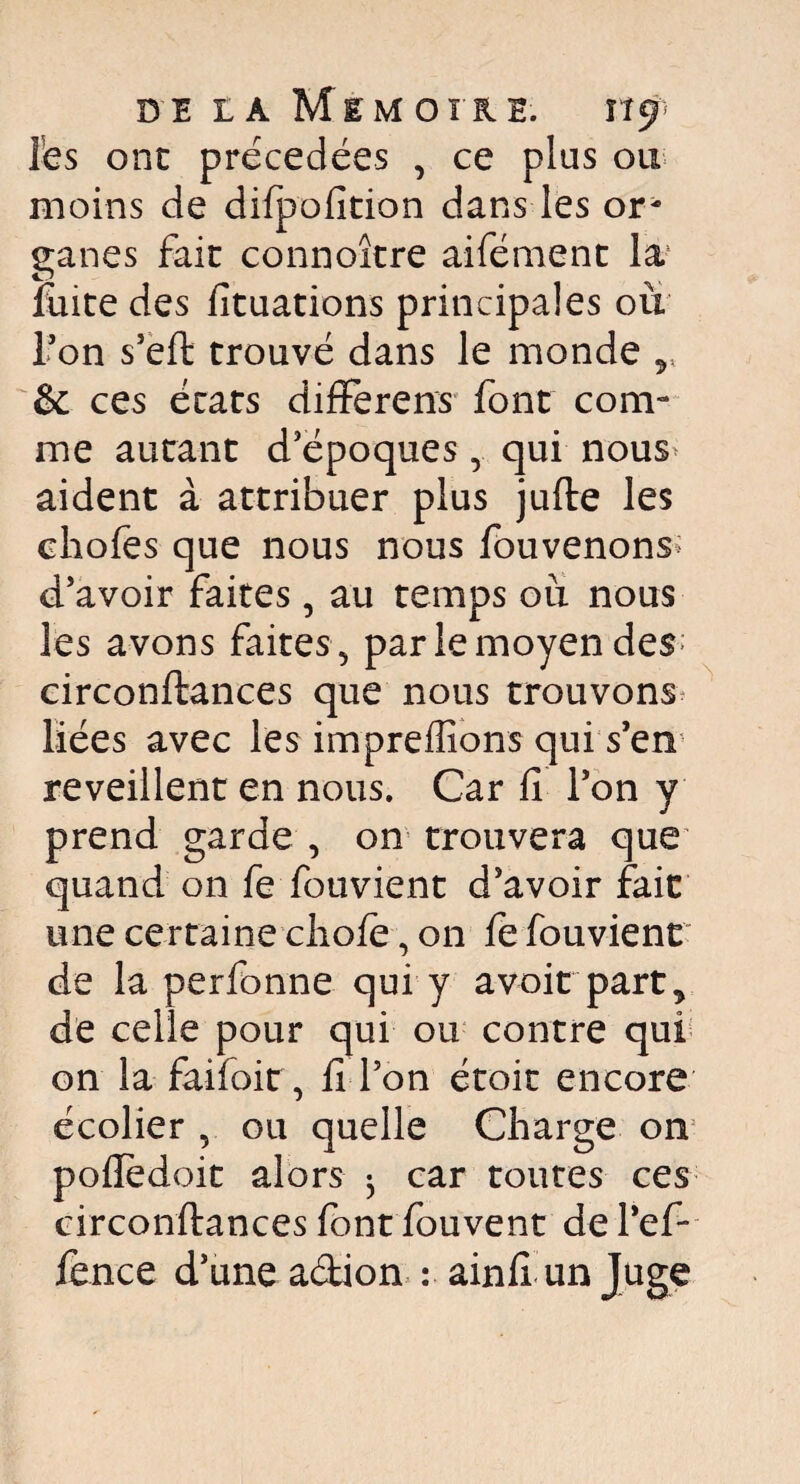 les ont précédées , ce plus ou moins de dilpofition dans les or¬ ganes fait connoître aifément la1 fuite des fituations principales où Ton s’eft trouvé dans le monde * & ces états differens font com¬ me autant d’époques , qui nous aident à attribuer plus jufte les chofes que nous nous fouvenons d’avoir faites, au temps où nous les avons faites, par le moyen des circonftances que nous trouvons Liées avec les impreffions qui s’en reveillent en nous. Car fi l’on y prend garde , on trouvera que quand on fe fouvient d’avoir fait une certaine choie, on le fouvient de la perfonne qui y avoir part* de celle pour qui ou contre qui on la faifoir, fi l’on étoit encore écolier , ou quelle Charge on polïedoit alors ^ car toutes ces circonftances font fouvent de l'ef- ience d’une adion : ainfi unjuge