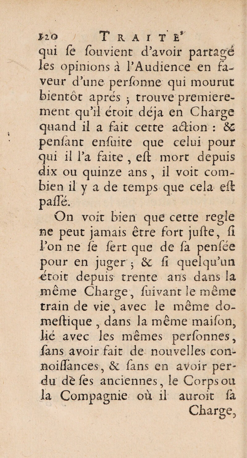 Ho ï Trait’ e* qui le fouvient d’avoir partagé les opinions à l'Audience en fa¬ veur d’une perfonne qui mourut bientôt apres 3 trouve première¬ ment qu’il droit déjà en Charge quand il a fait cette a&ion : &C penlànt enfuite que celui pour qui il l’a faite , eft mort depuis dix ou quinze ans , il voit com¬ bien il y a de temps que cela eft palTé. On voit bien que cette réglé ne peut jamais être fort jufte, fi l’on ne fe lert que de fa penfée pour en juger 3 &: fî quelqu’un droit depuis- trente ans dans la même Charge, Cuvant le même train de vie, avec le même do- meftique , dans la même maifons lié avec les mêmes perfonnes, fans avoir fait de nouvelles con- aoiflànces, & fans en avoir per¬ du de les anciennes, le Corps ou la Compagnie où il auroit là Charge3