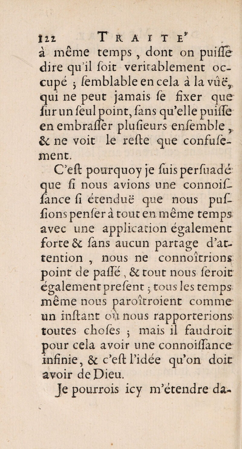 in Traite* à même temps , dont on puilîe dire qu'il foit véritablement oc¬ cupé 5 lemblable en cela àlavûc, qui ne peut jamais le fixer que fur un fèul point, fans qu’elle puifTe en embralîèr plufieurs enfemble, Se ne voit le refte que confufe- ment. C’eft pourquoy je fuisperfuadé que fi nous avions une connoiC fance fi étendue que nous pufi- fions penfer à tout en même temps avec une application également forte & fans aucun partage d’at¬ tention , nous ne connoîtrions point de pâlie , & tout nous feroit également prefent ^ tous les temps même nous paroîtroient comme un inflant où nous rapporterions toutes choies 5 mais il faudroit pour cela avoir une connoilfance infinie, & c’eft l’idée qu’on doit avoir de Dieu. Je pourrois icy m’étendre da-