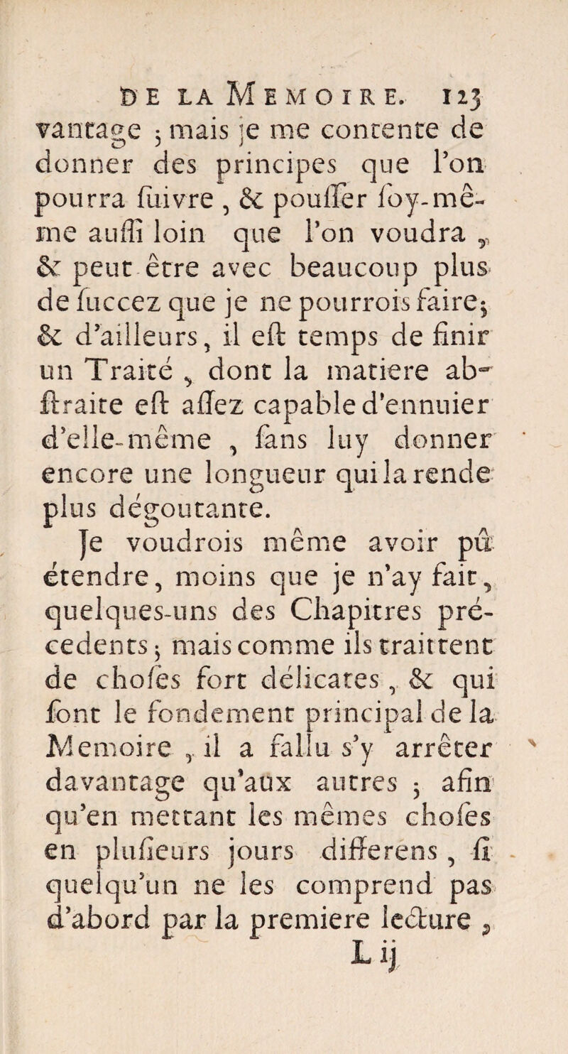 vantage 3 mais je me contente de donner des principes que l’on pourra fuivre , & pouffer ioy-mê¬ me auffi loin que l’on voudra r & peut être avec beaucoup plus de fuccez que je ne pourrois faire$ & d’ailleurs, il eft temps de finir un Traité , dont la matière ab~ ftraite eft allez capable d’ennuier d’elle-même , fans luy donner encore une longueur qui la rende plus dégoûtante. Je voudrois même avoir pu étendre, moins que je n’ay fait, quelques-uns des Chapitres pre¬ cedents 3 mais comme ils trait tenc de chofës fort délicates, & qui font le fondement principal de la Mémoire il a fallu s’y arrêter davantage qu’aux autres 3 afin qu’en mettant les mêmes c ho fies en plufîeurs jours différé ns , fi quelqu’un ne les comprend pas d’abord par la première le&ure 9