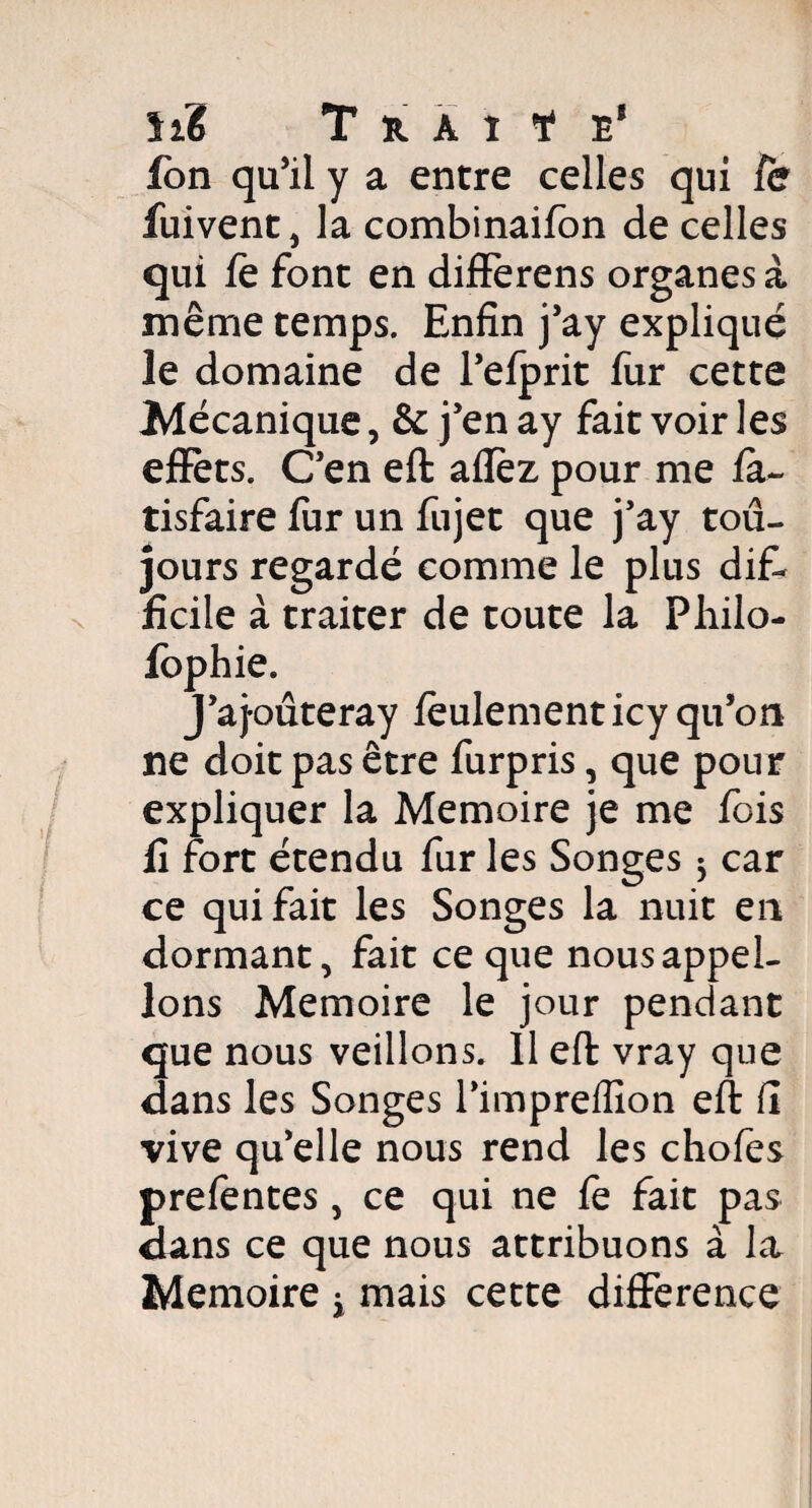 hé Thaï ¥ e8 fon qu’il y a entre celles qui fe fuivent, la combinaifon de celles qui fe font en differens organes à même temps. Enfin j’ay expliqué le domaine de l’efprit fur cette Mécanique, & j’en ay fait voir les effets. C’en eft allez pour me fa- tisfaire fur un fujet que j’ay tou¬ jours regardé comme le plus dif¬ ficile à traiter de toute la Philo- fophie. J’aj-oûteray feulement icy qu’on ne doit pas être furpris, que pour expliquer la Mémoire je me fois fi fort étendu fur les Songes $ car ce qui fait les Songes la nuit en dormant, fait ce que nous appel¬ ions Mémoire le jour pendant que nous veillons. 11 eft vray que dans les Songes l’impreffion eft fi vive qu’elle nous rend les chofes prefentes, ce qui ne fe fait pas dans ce que nous attribuons à la Mémoire t mais cette différence