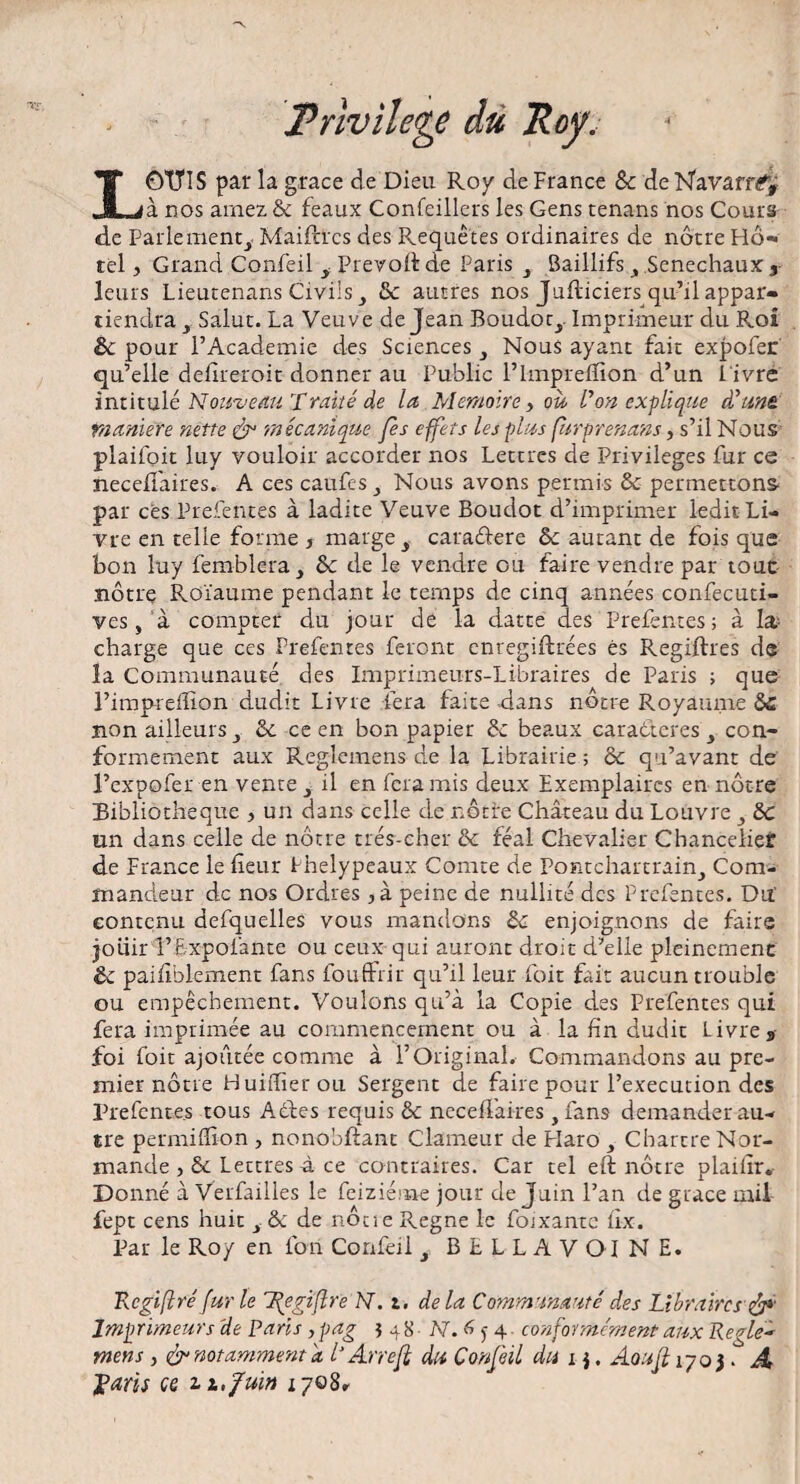 4 Privilège dù Roy. LOTTïS par la grâce de Dieu Roy de France & de Navarréfÿ à nos arnez & féaux Confeillers les Gens tenans nos Cours de Parlement,. Maifttcs des Requêtes ordinaires de nôtre Hô¬ tel , Grand Confeil , Prévoit de Paris , Baillifs , Sénéchaux } leurs Lieutenans Civils , de autres nos JuRiciers qu’ri appar¬ tiendra , Salut. La Veuve de Jean Boudor,. Imprimeur du Roi & pour l’Academie des Sciences , Nous ayant fait expofer qu’elle deRreroit donner au Public l’hnpreflion d’un l ivre intitulé Nouveau Traité de la Mémoire , ou Von explique d'une, maniéré nette & 'mécanique fes effets les plus (urprenans, s’il Nous plaifoit luy vouloir accorder nos Lettres de Privilèges fur ce necefi'aires. A ces caufes , Nous avons permis de permettons- par ces Prefentes à ladite Veuve Boudot d’imprimer ledit Li¬ vre en telle forme , marge , caradere de autant de fois que bon luy femblera , de cle le vendre ou faire vendre par tout nôtre Roïaume pendant le temps de cinq années confecuti- ves, à compter du jour de la datte des Prefentes; à la- charge que ces Prefentes feront enregiftrées es Regiftres de la Communauté des Imprimeurs-Libraires de Paris ; que l’imprefïîon dudit Livre fera faite dans nôtre Royaume de non ailleurs , & ce en bon papier de beaux caraéteres y con¬ formement aux Reglemens de la Librairie ; & qu’avant de l’expofer en vente y il en fera mis deux Exemplaires en nôtre Bibliothèque , un dans celle de nôtre Château du Louvre ,• de un dans celle de nôtre très-cher de féal Chevalier Chancelier de France le fleur Phelypeaux Comte de Pontchartrain, Com¬ mandeur de nos Ordres , à peine de nullité des Prefentes. Du’ contenu defquelles vous mandons de enjoignons de faire joiiir î’Expofante ou ceux qui auront droit d’elle pleinement êc paifiblement fans fouffrir qu’il leur foit fait aucun trouble ou empêchement. Voulons qu’à la Copie des Prefentes qui fera imprimée au commencement ou à la fin dudit Livre* foi foit ajoutée comme à l’Original. Commandons au pre¬ mier nôtre Huiffierou Sergent de faire pour l’execution des Prefcnte.s tous Adfes requis de neceRaires ,fans demander au¬ tre permiffion , nonobRant Clameur de Haro , Chartre Nor¬ mande y de Lettres -à ce contraires. Car tel eR nôtre plaillr* Donné à Verfailles le feiziéme jour de Juin l’an de grâce mil fept cens huit s de de notre Régné le foixantc fix. Par le Roy en l'on Confeil , BtLLAVOINE. Rcgiftré fur le T^egiflre N. t. delà Communauté des Libraires &*’ Imprimeurs 'de Paris , pag 548 N. 6 $ 4. conformément aux Regle¬ mens , & notamment a L Ane[i du Confeil du 1 $. Aoufi 1703 . A jpans ce ii,fuin ipo8r