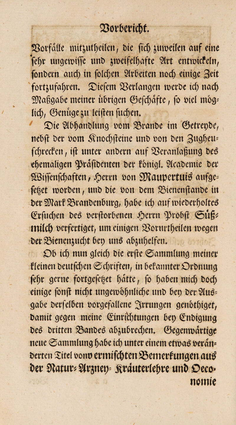 SSorbettchf. Sßorfnße mitjut^etlcn, bie ftdj jumetfcit auf eine fetjr ungemiffe unb jmeifeltjafte Strt entroicFefn, fonbern aud) in foldjen Sltßeiteu nodj einige Seit fortjufahren. ©iefem Verlangen merbe id) nad) 5Kaßgabe meiner übrigen ©efdmfte, fo biet mbg- tid), ©enüge ju teilten fuchen. £>ie $tbhanblung bom S3ranbe im ©etrepbe, nebjt ber bom 3?nod)|teine unb bon ben Sughem fd;reden, i|t unter dnbern duf SSerantagung bed ehemaligen ^prdfibenten ber fbnigt. Steabcmie ber SBijTenfdjaften, #errn bon 3Kaupettui0 aufge* fe|et roorben, unb bie bon bem fßtenenjtanbe itt ber 9)?aif Sßranbenburg, habe id; aufmteberholted (Srfudfen beb bergorbenen iperrrt ^robjt ©ug# mt(d) berferttget, um einigen S3orurttjetlen megeit ber 23ienenjnd)t bep und abjuhetfen. Ob icb nun gleid) bie erfte Sammlung meiner Fleinen beutfdjen Schriften, in befmmter Orbnnng fetjr gerne fortgefehet hatte, fo haben mich hod) einige fonft nicht ungembhnlidje unb bep ber 2lud= gäbe berfelbett borgefallene Errungen genbthigef, bamit gegen meine ©nrid)tungen bep €nbigung bed britten 23anbed abjubred)en. ©egenmartige neue Sammlung habe ich unter einem etroad berdtt* berteit Xitel bonp ermifc&ten SSemerfuttgett au£ i?er Statute ftrautetlehve unt> Deco« noime