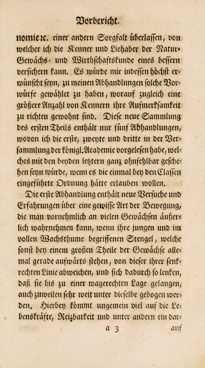 SSorhcricht HOinieiC. einet anbern ©orgfalt überlaffen, boit tt>elcf>etr jcf) Die Meitner unb gieljaber bet Statut* ©emdd)b= uitb SBirthfchaftbfiinbe eineb befifern berftcfjetn bann., Eb mürbe mir itibeffen Ijbdjft er* ttmnfcfjt fepn, ju meinen Slbljanblungen foldpe Sor* mürfe gemdhlet ju fjabeit, morauf zugleich eine gropete Slnjaljl bon Kennern ihre ?lufmerbfambeit ju rieten gemofmt finb. ©iefe neue ©ammluttg beb erjfen Sfjdlb enthalt nur fünf Sibianblungen, mobon ich bie etile, &mepte unb britte in bet Ser* fammlung bet bbnigl.Sleabemie borgelefen habe, mel* chebmitben bepben ledern gan& ohnfehlbar gefcbe* hen fepn mürbe, menn eb bie einmal bep ben daffen eiitgefüf)tte Otbnung batte erlauben moflen. 35ie etfte Stbljanblung enthalt neue Serfucfje unb Erfahrungen über eine getviffe Slrt bet Semeguug, bie man bontehmlich an bielen ©emddfen aufer* lief) mahmehnten bann, metm ihre jungen unb im bollen SÖachbthume begriffenen ©tengel, meldje fonü bep einem großen Xfjetle ber ©emdchfe alle* mal gerabe aufmartb flehen, bon biefer ihrer fenb* rechten £inteabmeid)en, unb ficb baburd) fo lenben, baf fte bib ju einer magered)ten Sage gelangen, auch jumeilen fefjr »eit unter biefelbe gebogen »er* ben. Jpierbep bhmmt ungemein biel auf bie £e* benbfrdfte, Sveijbarfeit unb unter anbern ein bar* a 3 auf