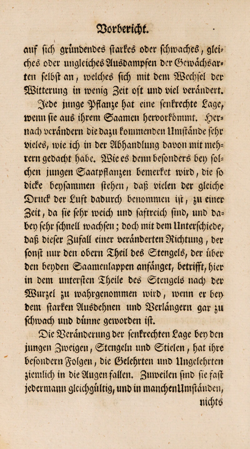 Q3ct&eri$f. 4 auf ftd) grunbenbeß fratfeß ober fdjmadjeß, gfet® djeß ober ungleich Siußbampfen ber ©ewdd)ßar* teit fdbjt an, tt>elcf>eö ftdj mit bem ?LÖed}fd ber SfBitterung in wenig Seit oft unb riel berauben. 3ebe junge g>flan&e &<*t eine fenfredjte £age, wenn fte auß ihrem ©aamett herborfbmmt, ßper* itod) berdnbern bie bnju fommenben tlmfrdnbe fefjr btdeß, mte idj in ber Sibhanbluttg babon mit meu¬ tern gcbad)t f>abc. 2Bie eß benn befottberß bet; fob djen jungen ©aatpflanjen bemerket wirb, bte fo bidfe bepfammen fielen, bajj biclen ber gleiche ©rutf ber £uft baburd) benommen ift, $u einer 3eit, ba fte fefjr meid) unb faftreid) ftnb, unb ba= bet) fefjr fdjndl m ad) fett; bod) mit bem Unterfd)tebe, bajj biefer 3ufall einer berdnberten 9iid)tung, ber fonji nur ben obern Xfytil beß ©tengeiß, ber über ben bepbett ©aametifappen anfanget, betrifft, fiter in bem unterjien £f)ei!e beß ©tengeiß nad; bet SBurjel ju wafjrgenommen wirb, trenn er bet> bem jiarfen Slußbefjnen unb Verlängern gar ju fdjrnad) uttb bunne geworben ift. Sie Veranberung ber fenfredjten £age bet) ben jungen 3'beigett, ©tcngeln unb ©tiefen, hat if>re befoubern folgen, bte föefefjvteit uttb Ungelehrten jiemlidj in bte 9lugen faden, Butreilen ftnb fte faffc jebetmanu gleid;gü(ttg, unb in mandjenUmftdnben, nid;tß