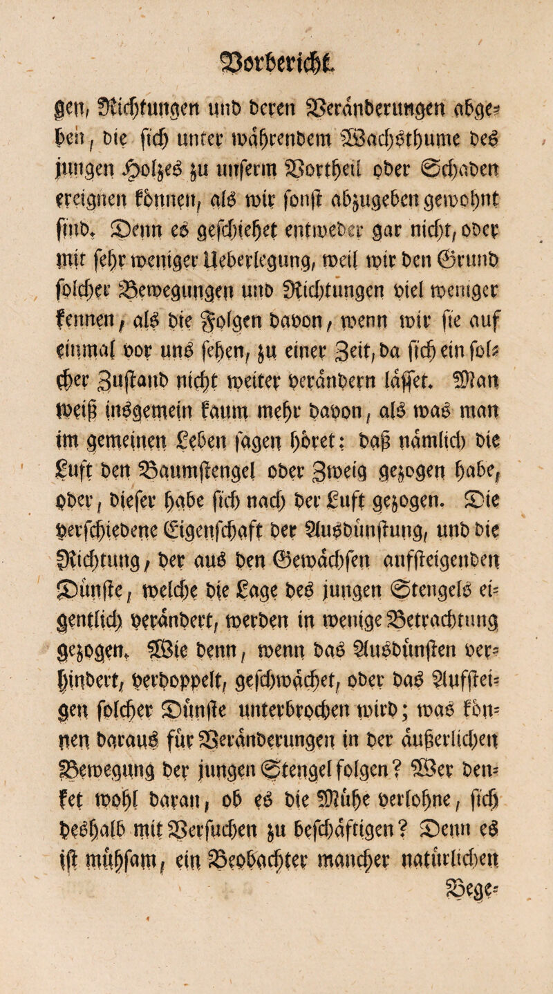 gen» üvtcf)fuit<ten unb bereit SSerdnberungen nbge* beit, bie ftd) unter wdbrenbero 58ad)btbume beb jungen £>o(jeb ju uitfenn SSortbetl ober ©d)aben ereignen fbtme», alb wir fonft abjugebeit gewohnt ftttb. fDeitn eb gefd)jebet entwebep gar nid)t, ober mit fel)r weniger Ueberlegung, weil wir beit ©runb folcfjei- ^Bewegungen u:tb 3tid)tungcn biel weniger fennen, alb bie folgen baoon, wenn wir fte auf einmal not unb feben, $u einer Seit, ba ficb ein fol« $er Sl,Ranb niei)t weiter beraubet» Idjfet. 5S)?an Weil? insgemein faum rnebt babon, alb wab man im gemeinen geben lagen ijöret: bai? namlid) bie gttft ben 35aum|iengel ober Sweig gezogen f)a6e, Ober, biefee habe ftd> na cf) bet guft gezogen- Sie berfcf)tet)enc (£tge»fd)aft ber 9lubbu»|tu»g, unb bie fKicbtung, ber aub ben ©ewdd)fen anfjteigenben £>ünffe, wefd?e bie Sage beb jungen ©tengelb ei= gentlid) beranbert, werben in wenige 23etrad)tung gezogen. SSBie benn, wenn bab Shibbünjten oer= flinbett, berboppelt, geftwacfiet, ober bab 9lufftei= gen folcber £>ttn|le unterbrochen witb; wab fon- nen baraub für 38etdnberungen in ber aufierlicbeit fBewegung ber junge» ©tengel folgen ? 58er bew fet wobt barau, ob eb bie Sftüfje berlobne, fidji bebbalb mit 5>eifud)en in befdfdftigen ? Seit» eb jjt mnbfam I ein 2kobadjter mancher natürtide» 23ege-