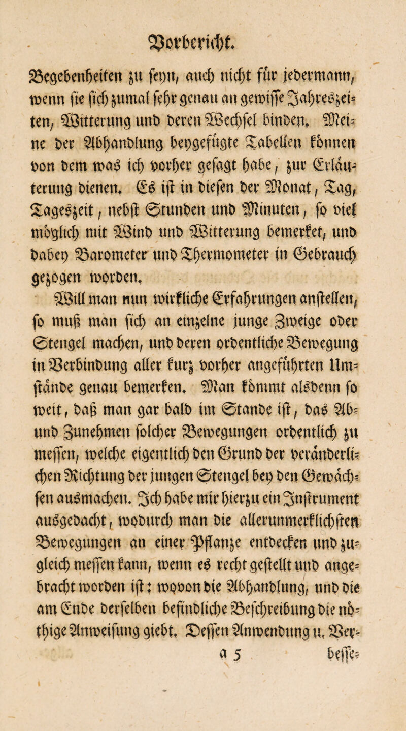 23ot’bern1)t. Begebenheiten ju fei)», and) nicht für jebermann, mettn ft'e ficf) jumal fefjr genau an geroijfe ten, ^Bitterung unb bereu Sökchfcl binbe». äftei-- ne ber Slbljanblung bepgefugte Tabellen fbnnen bon bem mab ich Dörfer gefagt bube, jur Erläu¬ terung bienen, Eb iji in biefen ber 3)?onat, Sag, Sageb&eit, nebjt ©tunben unb Minuten, fo »iet möglich mit Sföinb unb ©ttterung bemerket, unb habet) Barometer unb Xbermometer in ©ebraudj gezogen morben, SBtli man nun wüflidje Erfahrungen anjMlett, fo mu§ man ftd) an einzelne junge gweige ober ©tengel machen, unb bereu orbentiiehe Bewegung in SSetbinbung aller furj öorher angeführten Unt- ftanbe genau bewerben, SÜIan bbmmt albbenn fo toeit, ba|5 man gar halb im ©tanbe iff, bab 2lb? unb Bunehme» folcher Bewegungen orbentltdj ja meffeit, weldx eigentlich ben ©runb ber berattberlt= d)en 3vtd)tu»g ber jungen ©tengel bei) ben ©ewad)? feit aubmadieit. 3d) habe mir hierju ein Snftrument aubgebad)t, wobttrd) man bie allerunmeifltd)ftert Bewegungen an einer fPftonje entbeeben unb ju= gleich meffett fatm, men» eb recht geteilt unb ange= bracht worben i|t t wonon bie Slbfjatiblung, unb bie am Enbe berfelben beftnblid)c Beitreibung bie nb= thige Slttmeifiutg giebt, 3>ffen Slnmenbung u, Ber- a 5 bejfe?