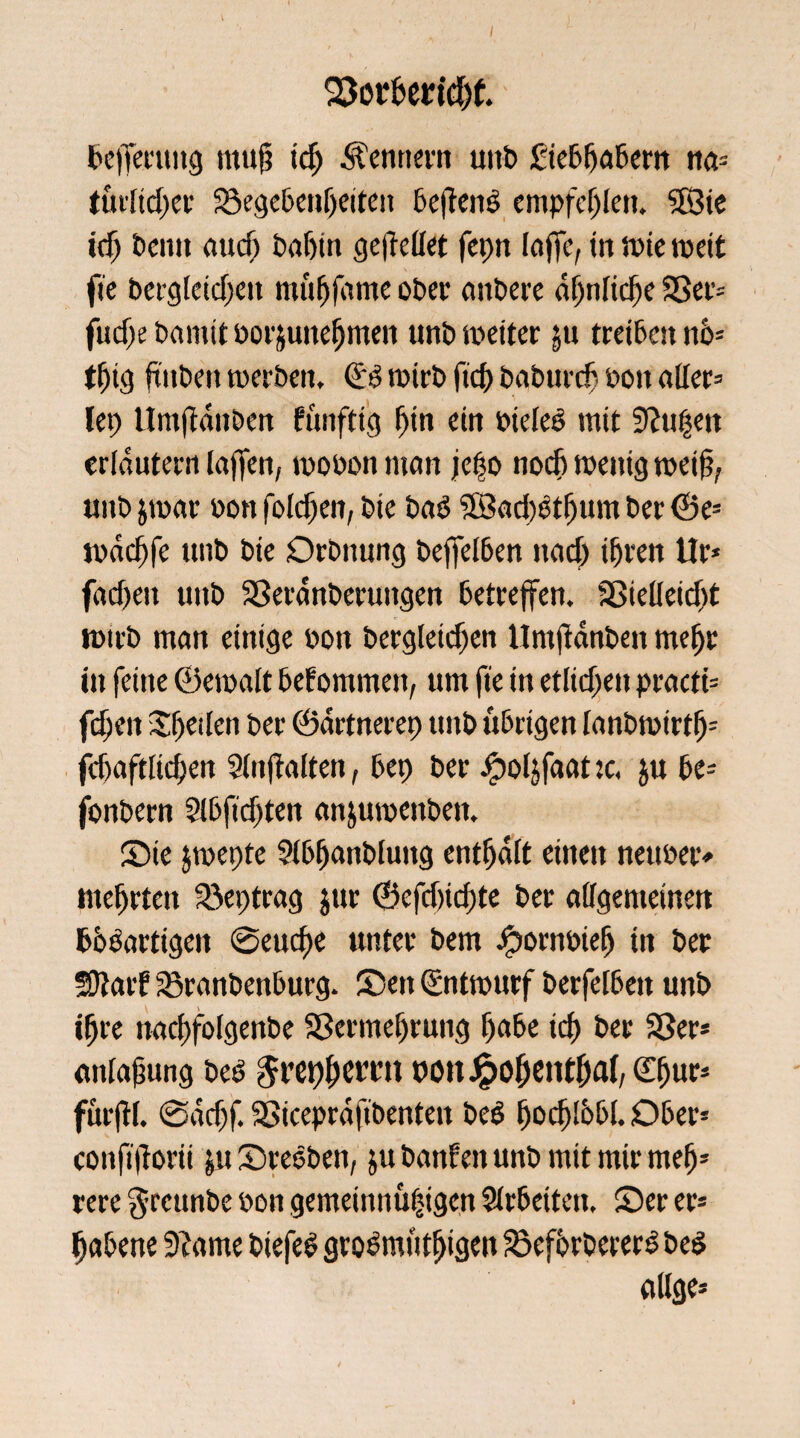 bejfenmg rnug id) Kennern unb Siebfjabem na* tfu!td;ct' ©egebenljeiten 6ef!enö empfehlen. 28 ie id) beim auef) öa&tn gesellet fepn loffe, in tote weit fie bergleidjen mufjjdme ober anbere at)nFicf>c ©er* fudje bamitbor&unefjmen unb weiter $u treiben tm= tfjig ftiibeit werben, (Sb wirb ftd) baburefj oott aller» lep Umftdnben Eunftig f)in ein bieleb mit 9?u|ett erlduternlaffen, wobonman jefo noch wenig wei§? tmb &war bon foldfen, bte bab 28ad)btf)um ber ©e* wdd)fe unb bie Orbnung bejfelben nad) ifjren Ur* fad)ett unb ©eranberungen betreffen. ©ielleid)t wirb man einige bon bergleicf)en llmjldnben meljr in feine ©ewalt befommen, um fie in etlichen practi* fdjen Speilen ber ©drtnerep unb übrigen lanbwtrtf)* fdjaftlidjen 2(nf!alten, bep ber ejpoljfaat je, $u be» fonbern Slbfidjten anjuweitbett. Sie jwepte 9lbfjanbluitg enthalt einen netwer* meljrten ©eptrag jur ©cfd)id)te ber allgemeinen böbartigen @eud)e unter bem bpornbielj in ber SDlarf ©ranbenburg. Sen Entwurf berfelbeit unb ifjre nacf)folgenbe ©ermeljrung f)abe id) ber ©er* anlajmng beb $ret)()erat nott Jpofientffal, <X^ur- furftl. @ddjf. ©iceprdfibenten beb fjodjlbbl. Ober* confiflorii ju Srebben, ju baitfett unb mit mir mefj* rere $rcunbe bon gemeinnüfngen Slrbeiten, Ser er* Ijabene 9?ame biefeb grobmufljigen ©eforbererb beb ölige*