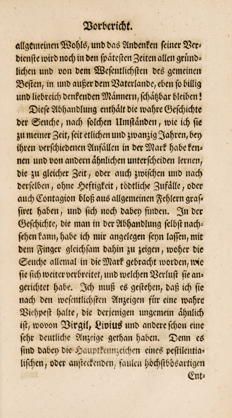 93otf>crtcfof. «({gemeinen $?of)l3, urtb ba$ Slnbcnfeit feiner 23er= btenfte wirb nod) in bett fpdtejkn Seiten öden grunb* licken unb oon bem SSefentlicfjften be6 gemeinen Söeften, in unb auper bem 23aterlanbe, eben fo bidtg itnb liebreid) benfenben Scannern, fc^d|bar bleiben! £Mefe2lbf)anblung enthalt bie wahre (Befdjichte ber ©ettdje, nach fotzen tlmjidnbett, wie ich fte $u meiner Seit, feit etlichen unb jwanjtg Sorten, bep ihren oerfd)tebeiten Slnfaden tn berSOJatf fjobefen* nen unb bon embern dhnlid;en unter fdxibett lernen, bie &u gleicher Seit, ober auch jwifdjett unb nach berfelben, ohne J^efttgfett, tbbtlidje Sufäde, ober auch (Eontagton blof; aub allgemeinen fehlem graf* firet haben, unb ftd) nod) babep ftttben. 3» ber ©efcfidjte, bie man in ber Slbljartblitng felbfr nach3 fehen bann, habe ich mit angelegen fepn laffen, mit bem Ringer glctdtfam bahin &u jeigen, woher bie @eitd)e allemal in t>ie 2D?arP gebracht worben, wie fte fidj weiter perbreitet, unb welchen 23er In fr fte an* geridjtet hübe. 3d) muh eS gejtchen, bah ich fte nad) bett wefentlidjfren Sinnigen für eine wahre 23ie[)peii falte, bie derjenigen ungemein ähnlich ift, wopon S3irgt(, fiiotutf unb anberefd>on eine fefr beutlidte Sinnige gethan haben, £>enn t$ ftttb babep bie £aupt?enn;eid)en eine6 pejdlentia» lifcfen, ober anftechenben, faulen hocbftbbeaetigm €nt*