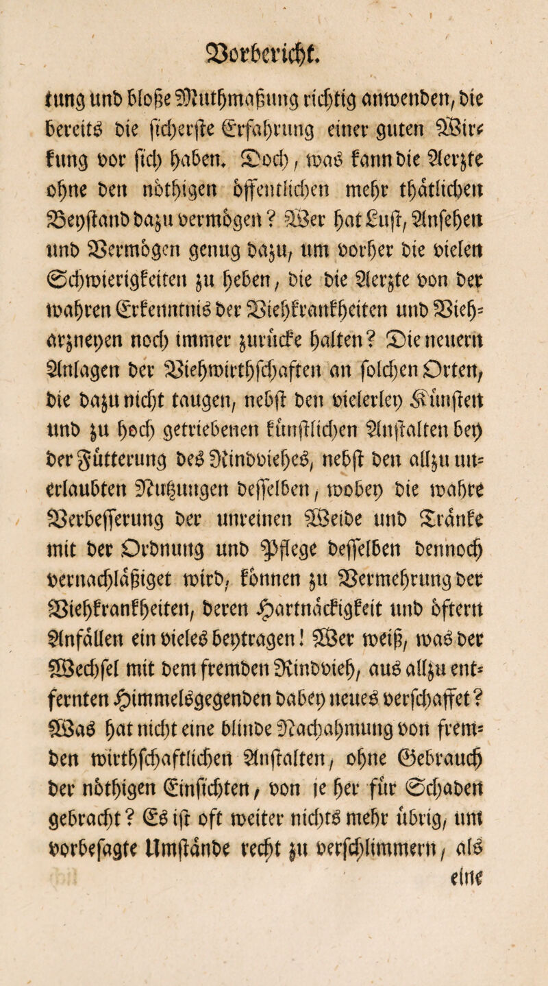 23obhericf)f. titng unb blofte Sftutljmafmng richtig atitoettbett, bte bereitd t>ie ftd)erjie (Srfabruttg einer guten 9Btrc fttng oor fiel) f)a&ett. S)od), mab bann bie Slerjfe ohne t>en notigen bjfeutitdjen mehr tbatlicbeit S5et)|fmtb ba&u üermbgen ? äßer bat £u ft, Slttfebett unb Vermögen genug ba$u, um oorber bie oielett ©cbttuerigEetten ju beben, bie bie Siebte bon bet toafjren CEcfemmtie ber SSiebErattEbettcn uttb S8ie5= arjnepen nod) immer jurttcEe halten? ©ie neuem Slttlagett ber $8iebmirtbfd)aftett an fold)en Orten, bie ba$u nicht taugen, nebjE bett toielerlet) SÜmftett ttnb &u f)od) getriebenen Eitnftiidien Slnftalten ber) ber Fütterung bed Scinboiebed, nebft beit alljuutt* erlaubten ?l?trf$ttttgen beffelben, toobet) bie mabre 23erbefferung ber unreinen SÖeibe uttb SranEe mit ber Orbnuttg unb pflege beffelben bennodj bernadjldftiget totrb, Eonnen §tt Sßermebrutig ber SSiebEranEbeiteit, beren JpartndcEigEeit unb ofrertt Unfällen ein bieled betragen! SÖ5cr meijt, road ber SSed)fet mit bem fremben Stinboieb, aud allju ent* fernten ipimmeldgegenben habet) tteued »erfebaffet ? ®ad bat nicht eine blittbe 9?ad)ai)mung dort frettt* ben tt)irtbfd)aftlid)en SltifEalten, ohne ©ebraudj ber notf)igen ©nftdjten, oon te her für ©cfabett gebracht ? @d tft oft toeiter ttid)td mehr übrig, um dorbefagte Umjfanbe recht jtt berfd)limmerti, ald eine