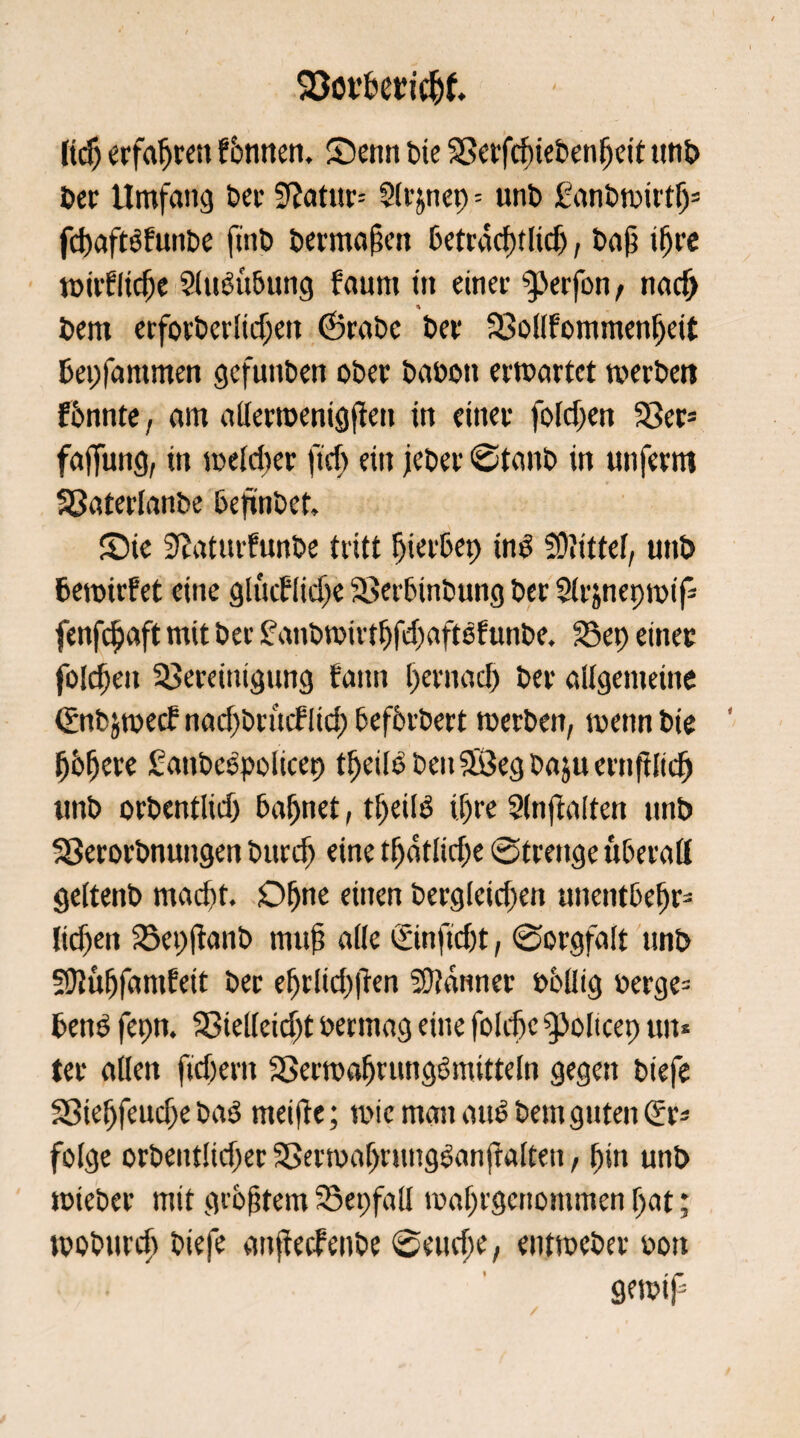 ltdj erfahrest fbnnen. Senn Die Berfrfuebenljeit ttn£> Der Umfang Dev Sftatur-- Slrjnep = unb ganbmirtlj3 fd)aft$funbe fmb Dermalen betracht lidj, baß i^rc umfliege Sluött&ung faum tti einer Werfen, nadj * Dem erforberlidjett (SraDc Der Bollfommenfjeit Dep lammen gefunDen oDer babott ermattet werben fonnte, am aUerroenigften in einer foldjen Ber= faffung, in meldier ficfi ein jeber ©taub in unferm SßaterlanDe beftnbet. Sie Sdaturfunbe tritt Ijierbep ind Mittel, unD Demirfet eine glucflidfe Berbinbung Der 2(rjnepmif= fenfdjaft mit Der £anbwirtfjfdjaftöfunbe. Bep einer foldjen Bereinigung t'aim pernad) Der allgemeine (Znbjwecf nacfbrtuflid) befferbert werben, wenn Die fjbfjere £anbe£policep tpeilPbeuäöegbaäuernfHid) unD orbentlid) tarnet, tfjeilS tfjre 2(njialten unD Berorbnungen burdj eine tljdtlidje ©trenge überall geltenD mad)t. Oljne einen bergleidjen unentbepr* lidjen Bepjtanb muß alle önftdjt, ©orgfalt nnD 50iüfjfamfeit Der eprlicpjten Scanner Dbllig »erge= beug fepn. Bielleid)t Dermag eine foldje 9)olicep uit* ter allen ftdjem Berwafjrunggmitteln gegen Diefe Bieljfeudje baö meide; wie man atto Dem guten (Sr- folge orbentlidjer BerwaprungSandalten, pin unb wieber mit größtem Bepfall waprgcnommen pat; woburcp Diefe anftedenbe ©eucpe, entweber oon gewtp