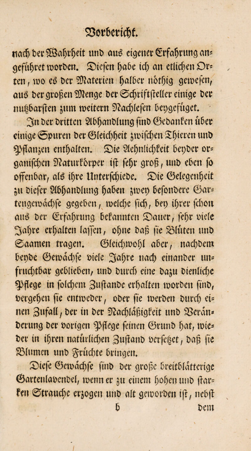 ttöcfj ber S&ahrljeit unb aut? eigener Erfahrung an= gefttfjtet worben. Siefen E)a6e icf; an etlichen Dt’= ten, wo e£ ber Materien falber notljig gewefen, auö ber großen Sütenge ber ©dffiftfteller einige ber nupbarften jttm weitem 0?ad;lefen bepgefuget. 3n ber britten Slbhanblung ftnb ©ebanfen über einige Spuren ber @(eicf)fjeit ^wifdjen Spieren unb ^»jlanjen enthalten. Sie Slchnltdffeit bepber or= gamfdKtt 9?atutf 6rper iff feljr grof?, unb eben fo offenbar, alb ihre Unterfdffebe. Sie ©elegenheit ju btefer Slbljanblung haben ^wep befonbere ©ar= tengewddffe gegeben, welche ftdj, bep ihrer febon attb ber Erfahrung bekannten Sauer, fefff oiele 3af)re erhalten laffen, ohne bap fte SMuten unb ©aamett tragen. ©letdjwoljl aber, nachbettt bepbe ©ewddffe btcle 3e>^e nad) einanber un= frudjt6ar geblieben, unb burd) eine baju bienlidje pflege in folchcm Suflanbe erhalten worben ftnb, bergeljen fte entweber, ober fte werben burd) ei= tten 3ttfall, ber in ber 9?achla0igfett unb SSeratt» berung ber bortgen g>fTege feinen ©ritnb hat, wie* ber in ihren naturlidfen 3uffanb Pcrfepet, bap fte SMumcn unb grüdtte bringen. Siefe ©ewddjfe fittb ber grofe breitbldtterige ©artettlabenbel, wenn er ju einem hohen unb ftar= fett ©traudje erjogeu unb alt geworben iff, ttcbff b bem