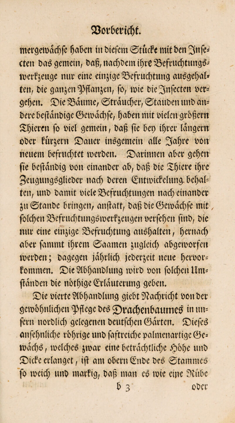 mergewddjfe haben iti biefem ©tucfe mit ben 3nfe* ctcit baö gemein, bah, ttadjbetn ihre Befrudjtung& werf’seuge nuv eine einige Befruchtung auSgehal* ten, bie ganzen ^»jtanjen, fo, »nie bie^nfecten ber= gehen. Sie Baume, ©trdudjer, ©tauben unb an= bete bejtdnbige ©ewddife, haben mit bielett grbfiern Sljteren fo biel gemein, bah fte bet) ihrer langem ober Pur^etn Saitev insgemein alle 3al)re bon neuem befruchtet werben. Sarintten aber gehen fte bejidnbig bon etnatiber ab, bah bie Sjiere ihre 3ettgung5gliebcr nach bereu ©ntwicfelung. bcl)a[= ten, unb bamit btele Befruchtungen nach etnanber jtt ©tanbe bringen, anjlatf, bah bie ©ewadife mit, folchett Befrud)tung6metfjettgen berfeljen ftnb, bie nur eine einige Befrudjtung attohaltett, hernach aber famrnt ihrem ©aarnen jugleicl) abgeworfen werben; bagegen jährlich jeberjeit neue herbor= fotnmen. Sie Slbljanblung wirb bon folchett tlm= ftdnben bie nbtfjige Erläuterung geben. Sie bierte ?lbfjanblung giebt 3?ad)rid)t bott ber gewbhnlid)eti pflege be$ 2)t?acfjenbaumcs in itn= fern norblich gelegenen beutfdjen ©arten. StefeS anfehnltche rbljrige unb faftreid)e palmenartige ®e= wad)S, welche^ jwar eine betrachtlidje Jp&lje unb Siebe erlanget, tfi am Obern Ettbe be£ ©tarnmeö fo weich unb marfig, bah man eo wie eine 3cubc b 3 ober