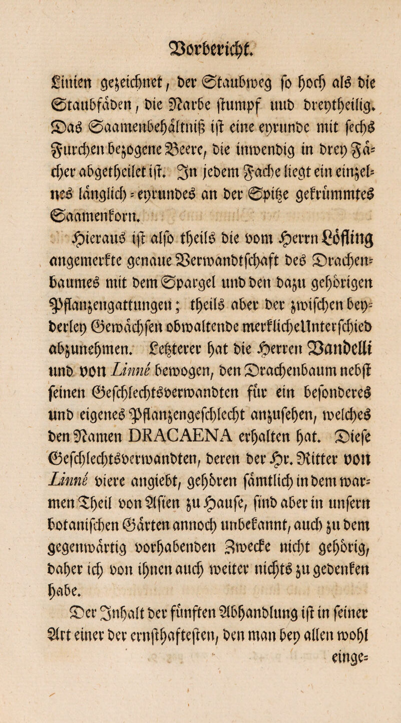 OSorbertcbf. Sittten gewidmet, ber ©taubtreg fo pocp als £»te ©taubfdben, Die Sfatrbe (iurnpf uub breptbeilig. ©aS ©aamenbefjdltuij; t|l eine epritnbe mit fecf)ö gingen bezogene Söcere, bte tmrenbtg in btepgd* cf)er abgetpetlet ift. 3« jebcm $ad)e liegt ein einjeb ms Idnglid) = eprunbeS an bet @pi|e gebrummte# ©aamenforn. hieraus ift alfo tbeilS bte Pont Sperrn Höfling angemerfte genaue Sßertranbtfcbuft beS ©rad)en= baumeS mit bem Spargel unb ben baju gehörigen ^flanjengattungen; tpeilS aber bet &trifd)en bet)= beriet) ©etpdd)fett obtraltenbe merflid)eitnterf<f)ieb abjunebmen. £epterer put bie sperren 33aiti)eüt unb won Linne betrogen, ben ©rad)ertbaum nebft feinen ©efcplecbtsoertraubtert für ein befonbere# unb eigenes ^flanjengefdtlec^t an|ufepen, trelcpeS ben bauten DRACAENA erhalten pat. ©tefe ©efdjlecbtsoettranbten, beten ber Jot. Witter pott Linne Piere augtebt, gef)bren fdmtlicp in bem trar= men Speil pon Slften &u Jpattfe, ftttb aber in unfern botanifeben ©arten annoep unbekannt, aud) 51t bem gegenwärtig ootpabenben 3trecfe niept gepbrig, baber td) Pott if)nenaucb toeiter nicptS ju gebenden habe. ©et 3npalt ber fünften Slbpanblung i|i in feiner 2lrt einer ber ernfi^afteftett; ben man bep allen tropf einge=