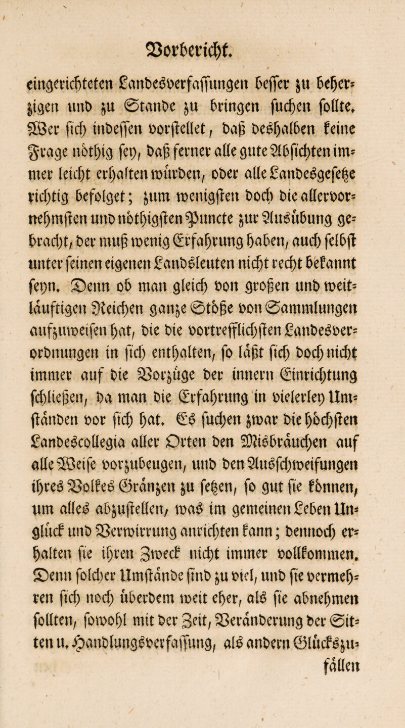 23or6et’ttf)f. eingerichteten £anbebberfafTitngen Keffer ju 6c^cr- jigen unt> ju ©taube ju bringen fudjen folite. 583er ftd) ütbeffen borjtellet, bah belaßen feine g-rage n6tf)tg fep, baf; ferner alle gute 2I6firf)ten im* itter leicht erhalten mürben, ober alle ßanbebgefehe richtig befolget; jum toentgjteit bod) bie allerbor* nef)nt)len uitb nbtljigftcn ?puncte $ur Slusübung ge* bradjt, ber mu§ wenig (Erfahrung haben, aud) felbjt unter feinen eigenen fanbbleuten nicf)t recht befamit fet)n. Senn ob man gieid) bott großen unb wett* läufttgett Gleichen gan&e ©tbfte bon ©ammlungen mtßtuoeifen bat, bie bie bortrepd)jien Sitttbebber* orbitungett in ftd) enthalten, fo läßt ftd) bodj nid)t immer auf bie 33or^üge ber inttertt (Einrichtung fd)ließett, ba man bie (Erfahrung itt btelerlep Um* jiättben bor fidj h«t. fud)eit jrnar bie hbd)ften £anbebcollegia aller Orten ben 5ü?iebräud)en auf alle-Seife borjubeugett, unb bett 2Utöfd)meifuttgen ihre# Sßolfeb ©ränjett &u fe^en, fo gut fie fbnnen, um alle# abjuftellett, wab im gemeinen £ebett Un* glitt# uttb Sßertbtrruttg anridjten fann; bettnod) er* halten fie ihren Swetf nicht immer bollfomnten. Senn fold)cr Umftänbe ftnb ju btel, unb fie bermef)* ren ftd) nod) überbem toeit eher, alb fie abneljmen follteit, fomohl mit ber Seit, Sßerättberung ber ©it* ten tu Jjpanblungbberfaffung, alb anbern ©lücfbju* fällen