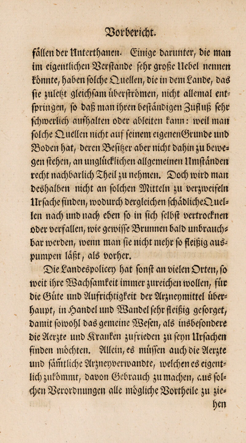 ) SSorbemcfct faffen bei1 ttutertßaneit- ©itttge barunter, bte matt trn eigentlichen 3Ser|Tanbe feljr große Hebel nennen f 6nnte, fjaben fofd)e Quellen, bte in bem 2attbe, bad fte juleßt gleidjfam über jfrbmen, nicht allemal ent- fpringen, fo baß man tfjren beftdnbigen 3ttfluß feljr fchwerlidj aufhalten ober abletten fann: weil matt foldfe Quellen nicht auf feinem etgenen©runbe unb 33oben hat, beren Sefifjer aber nicht bafjin ju bewe= gen fteljen, an unglfuf liefen allgemeinen llmjldnbett red)t ttacljbarlicf) Sfjeil ju nefjnten. SDod) wirb matt bedhalben nicht an folcbeit Mitteln ju bezweifeln ttrfad>eftnben, woburd) bergletcfjen fd) dt> l i cl) eClu e 1= (en nad) ttnb nach eben fo in fiel) felbjl »ertroefnen ober »erfaßen, t»ie gewiffe Grumten halb unbraud)* bar werben, wenn man fte ntdtt mehr fo fleißig aud-- pumpen laßt, aB »orfjer. ©ie ganbedpolicep ßat fonjt an »ielen Orten, fo weit ihre $Öad)famfett immer jureidjett wollen, fuc bte ©ute unb Slufrtcbtigfeit ber Slrjneomtftel über¬ haupt, in #anbel unb SfSanbel feljr fleißig geforget, barnit fowoßl bad gemeine $3efen, ald indbefonbere bte Siebte unb Traufen jufrtebett ja fepn Urfadjen ftnben mochten. Sllletn, cd mttjTen aud; bie Slerjte unb famtlid>e Sirjnet)»erwanbte, weld)ett ed eigettt- lid) julbmmt, ba»on ©ebrattd) jutnadjen, c.udfol* d;en Sßerorbnungett alle mbgltcße SSovtßeile ju jie« f>ett