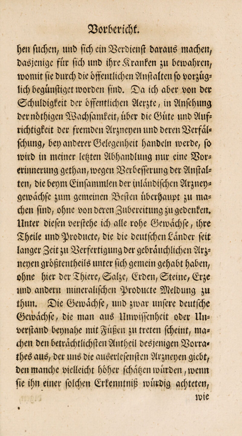 23ot’bet*idjf. Ijeit fudxn, uitb fidj ein SBerbtenff baruu3 inneren, Dasjenige für ftd) itnb ifjre .<granfen ju bemafjren, womit fte burd) tue btfentfid>en Slnjlalten fo borstig* lid) begünstiget motten ftnb. S)a idj ater bon bet ©dwlbtgfeit bet bjfentiidjen Sletjte, in Sfnfefjung bernbtfjigen SSadjfamfeit, über bie©üte unbSluf* ric^ttgfeit bet frembenSlrjnepenunbberenSSerfal« fd)ung, bep anberer ©elegenf)eit banbcln werbe, fo wirb in meiner (epten Sibbanblung nur eine $Sor= erinnetung getl)an, wegen Serbefferung bet Slttftal* ten, bie bepm (Sinfennmlen bet inldnbtfcfxn Slrjnep* gewadjfe jum gemeinen 23eften überfjaupt ju ma= d)en ftnb, oijne bott beten gubereitung ju gebenden. Unter biefen ber(tel)e id) aüe rofje ©ewddjfe, ifjre Steife unb ^robitcte, bie bie betitfc^en fandet feit langer Beit ju Verfertigung bet gebrdttd)!td)en 2(r nepett grbßteutfjetlg unter fid) gemein gehabt f)abeu, ofjne fjier bet Sf)iere, Sal^e, Arbeit, 0teine, €rje utib anbern ntineralifdjen ^robucte Reibung ju tfjun. Sie ©ewäcftfe, utib jwat unfere beutfelje ©ewdd)fe, bie man and Unwijfenfjeit obet Um berftanb bepnaf)e mit $ü§en ju treten fc^eint, ma* d;en ben betrac^tlic^ften Slntfjetl beseitigen SSorra« tfjeö anb, ber und bie oiWerlefenften Sirjnepen giebt, benmand)e bielleid't fjbfjet fd)dpen mürben, wenn fte tfjn einer foidjett (Menntnip würbig ad;teten,