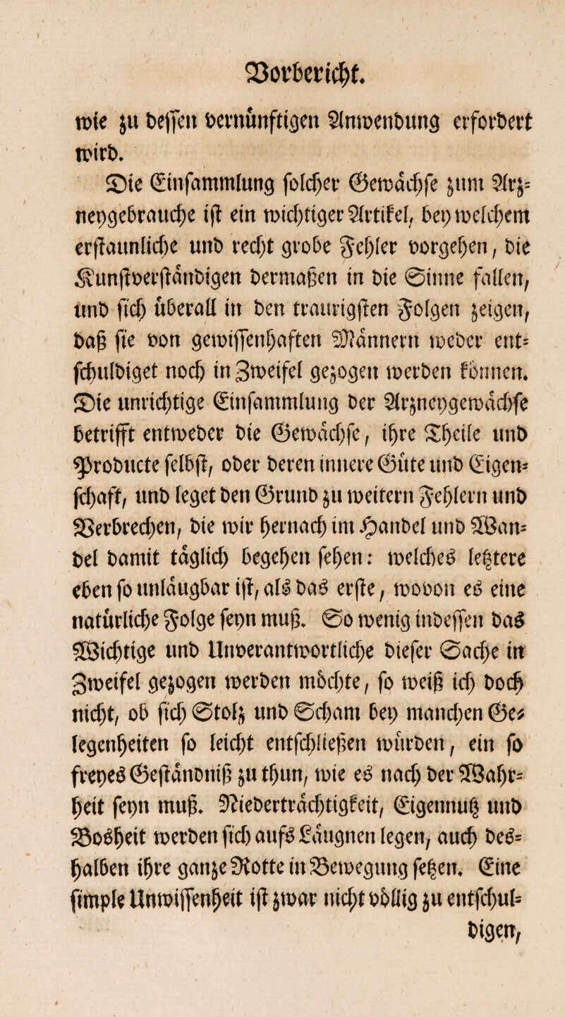 SSorfcerichf. rote ju beffeit betmmftigett Slnroenbung erfordert roirb. ©te ©infammlung foldjer ©eroadjfe jtmt 2(rj= net;gebraud)e i(t ein wichtiger Slrtifel, bei; roeld;em erffaunliche unb redjt grobe $ef;ler borgeljen, bie ^un(I»ef(lmibigen bermajjen in bie ©time fallen, unb ftd) überall in ben traurigffen folgen jeigett, bah fie bon gerotffenhaftert Scannern roeber ent= fdmlbiget nocf; in Sweifel gejogett roerben ffennen. £)ie unrichtige ©nfantmlung ber 2lrjnet>geroad>fe betrifft entroeber bte ©eroadjfe, ihre Steife unb g>robttcte felbff, ober beren innere ©üte unb (£igen- fdjaft, unb leget ben ©ruttb ju roeitern Fehlern unb 33erbred;en, bie roir hernach im -©anbei unb 3öan- bei bannt täglich begehen fef;en: roeldjeö (entere eben fo unlaugbar iff, als baS erffe, roooon es eine natürliche $olge fei;n muff @o roenig inbeffen ba$ SBidjtige unb tliroerantroortliche biefer ©adje in groeifel gezogen roerben möchte, fo roeih irf; bodj nicht, ob ftd; ©tofj unb ©d;am bet; mand;en ©e* legenheiten fo leid;t entfd;!iefen nntrben, ein fo freneö ©eftaitDnif ju tf)im, roie es nad; ber 3Saf)r= heit fepit muff 9?iebertrdd;ttgfeit, (£igennu| unb Soöheit roerben ftd) au ff Sdugnen legen, auch beö= halben ihre galt je SKotte in 23eroegttug fe|eit, (Sine fimple Unroiffenljeit t|t jroar it id;t böliig ju entfd;ul= bigen,