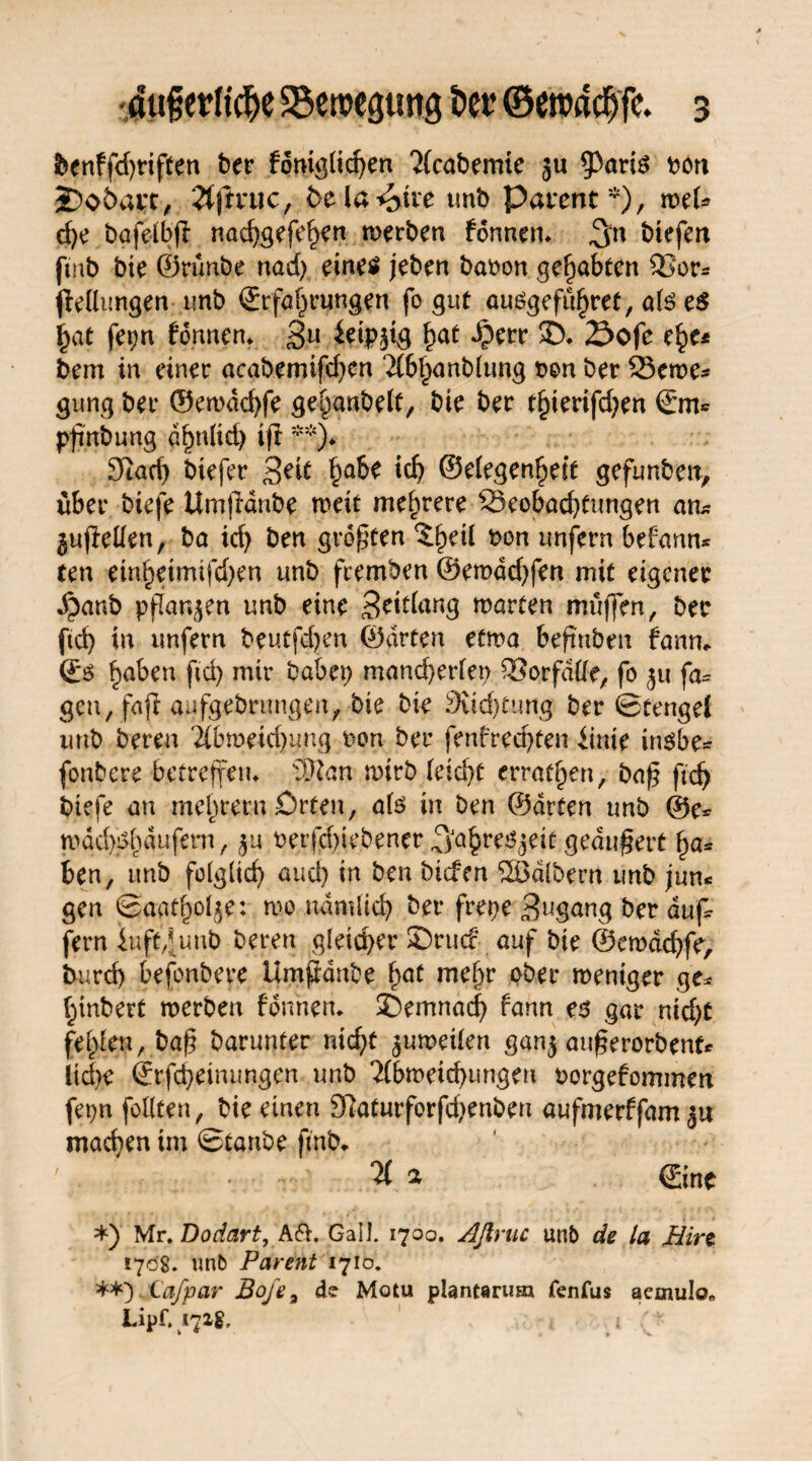 foenffd^riften ber fomg(icf>en 2(cabemie 511 $)aris bon 2)oöat;c> 2(ftnic, fcela^tre unb Pavent*), roel* d)e t>afe(bff nad)gefehen werben tonnen. ,3« btefen ftnb bie ©rünbe nad) eines jeben baoon gehabten Bor* (Mutigen 1mb Erfahrungen fo gut auSgeführet, als e$ hat fei;n fonnen* 3U &ipji3 hat Sofe ehe* bem in einer acabemifdien Tlbhanblung ben ber Berne* gung ber ©ewdd)fe gebanbelf, bie ber tfymfdjen Em* pfinbung ähnlich tfr **)♦ Stach biefer Seit habe ich ©elegenheif gefunben, über biefe Umjldnbe wett mehrere Beobachtungen an* gufMen, ba ich öen größten ^heü bon unfern befantt* ten einheimifd)en unb feemben @emdd)fen mit eigener $anb ppar^en unb eine Beiflang märten muffen, ber ftd) in unfern beutf^en ©arten etwa beft'nben fann* Es haben ftd) mir habet) mancherlei) Borfdlle, fo 51t fa= gen, fafi aufgebrungen, bie bie Suchtung ber Stengel unb bereu 2lbmeid)ung bon ber fenfred)ten iinie insbe* fonbere betreffen* 3Kan wirb (eicht errafheti, baß ftd) biefe an mehrern Orten, als in ben ©arten unb @e* mdd)($hdufern, betriebener ^ahreöjetf geäußert ha* ben, unb fo(glid) auch in ben btefen ÜBdlbern unb jun« gen ©aatholje: wo nämlich ber frepe Bngang ber auf* fern iuft^unb beren gleid)er SDrucf auf bie ®ewdd)fe, burcf) befonbeye Umjldnbe hat mehr 9bec weniger ge* hinbert werben fonnen* demnach fann es gar nid)t fehlen, baß barunter nicht zuweilen gan$ außerorbenf* Üd)e Erlernungen unb 2(bmeichungeu borgefommen fepn feilten, bie einen 9latmforfd>enben aufmerffam^u machen im Staube ftnb* ' . < . a Eine *) Mr, Dodart, A&, Gail. 1700. Aftruc unb de la Bin 1708. unb Parent 1710. **) Cdfpar Boje a de Motu plantarusu fenfus aemulo« Lipf. 1718, i