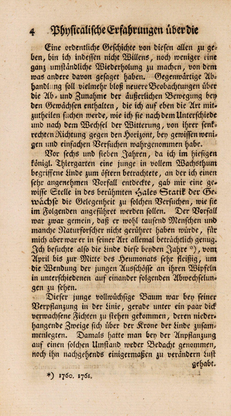 „ * t ©ne orbentliche ©efdjichte bon btefen offen ju ge* ben, bin id) inbejfen nicf>t 2Btffen$, nod; roentger eine ganj umßdnb(id;e ©ieberholung ju machen, bon bem roa$ anbere babon gefaget §aben* ©egenroarttge 'ilbs banblu.ng foff bielmehr bloß neuere 33eobad;tungen über bie 2(b* unb 3una£mc ber äußerlichen Seroegung bet; ben ©erodchfen enthalten, bte tcf> auf eben bie #rt mit* guthetlen fud;en roerbe, rote id; fte nadjbemUnterfchiebe unb nad) bem 5Bed;fel ber SSBitterung, bon ihrer fenf* rechten 3iid;tung gegen ben Jport^ont, bet; geroiffen roent* gen unb etnfad;en Serfuchen roaf;rgenommen habe. 5?or fed;S unb fteben ^heen, ba *d; xm fonigl. 5^er9ar^n eine junge in boffem ®ad;£thum begriffene linbe jum oftern betrad;tete, an ber icf; einen fef)r angenehmen Sorfaff entbecfte, gab mir eine ge* roiffe Stelle in beö berühmten i^ales Statik bei* (ße* wdci;fe bie ©elegenheit $u fo!d;en Serfuchen, rote fte im $olgenben angeführt roerben foffen. 35er 33orfaff roar ^roar gemein, baß er roohl taufenb Sftenfeben unb manche 97aturforfd)er nicht gerühret hüben roürbe, für mid; aberroar er in feiner?(rt affemal beträchtlich genug* 3d) befuchte alfo bte iinbe biefe bepben ^ahre *), bon\ ^prtl bis jur SWitte be$ ipeumonats fehr fleißig, um bie 2Benbung ber jungen 'Jtuöfct>6ffe an ihren SBtpfeln in untetfehtebenen auf einanber folgenben 2lbroechfelun* gen ^u fehen. 35iefer junge bollroüchfige Saum roar bet; feiner 93erpftan$ung in ber linie, gerabe unter ein paar bte? berroad;fene Richten $u flehen gekommen, beren nieber- hangenbe 3weige ßd; über ber $rone ber iinbe jufam* menlegten. 35amate l;atte man ben ber 'ilnpßanjung auf einen felchen Umflanb roeber Sebacht genommen, noch ihn nad;gehcnb6 einigermaßen ju berdnbern iuft gehabt* *) 1750. 1751.