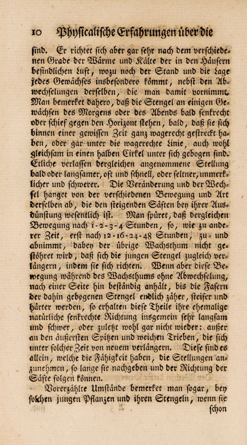 ftnb* Sr rtcf>fet ftd) aber gar feljr nach bem t>erfcf)tebe^ rten@rabe ber ©arme unb .Sdlie ber in ben Raufern fceftnbUd>en iuft, moju noch ber ©tanb unb bte fage jebes ©emdd)fe$ insbefonbere- fdmmt, nebfi ben 21b* n>ed)felungen berfelben, bte man bamtf borntmmt, Sftan bemerket bahero, baß bte ©tengel an einigen ©e* rodchfen beö Borgens ober bes 2(benbg halb fenfred)t ober fd)tef gegen ben J^ori^ont (le^en, halb, baß fte ftd) binnen einer gemtfjen £eit ganj toagerecßf geflrecft h<*Ä feen, ober gar unter bie magered)te Unit, aud) mo^{ gleid)fam in einen halben Sirfel unter ftd) gebogen ftnb«. Stliche ^erfaßen bergletd)en angenommene ©tellung fealb ober langfamet*, oft unb fchnell, oberfeltner,unmerf* lieber unb fermerer* £)te SSerdnberung unb ber©ed)* fei fanget bon ber betfeßiebenen 93en>egung unb 2lrt iberfelben ab, bte ben ffeigenben ©dften bep ißrer 2lu$* Stundung mefentlid) ijh $can fpüret, baß bergleicßen 23eroegung nad) 1-2-3-4 ©funben, fo, mie $u anbe- rer Seit, erfl nach 12-16-24-48 ©tunben, j$u* unb obnimmt, habet) ber übrige ®ad)Stbum nicht ge* (lehret mirb , baß ftd) bie jungen ©tengel ^ugletd) ber* langem, inbem fte ftcf> rieten* ©enn aber btefe 25e= »egung mdßrenb be$ ©ad)gthums ohne 2(broechfelung, itad) einer ©eite fyn befldnbig an^dlt, bis bte $afern ber ba|tn gebogenen ©tengel enbltd) ^aher, fieifer unb härter merben, fo erhalten biefe^heile ihre ehemalige rtatürlid)e fenfreeßte 9iid)fung insgemein fe|t (angfam unb fd)mer, ober ^ule^t mehl gar nicht mieber: außer an ben dußerflen ©pi|en unb meießen Trieben, bie ftch unter fold)er3cif bon neuem verlängern. SDtejfe ftnb es allein, meld)e bie ^dßtgfeit faben, bie ©tellungen an* gunehmen, fo lange fte naeßgeben unb ber Sitcßfung ber ©affe folgen Urnen* SSorer^dßlte Umß-dnbe bemerfet man fogar, bet) fefcßen jungen ^Pßanjen unb ißten ©tengcln, wenn fte - . fdton