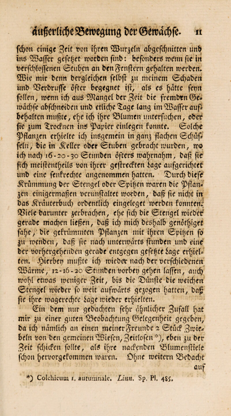 fd)on einige Beit ben ihren ©ur^eln abgefcfymftett unb ins ©affer gefe^et worben fmb: befonbers wenn fee m berfchleffenen ©tuben an ben §enfiern gehalten werben. ®ie mir benn bergleid>en feibjl ju meinem ©cf)aben unb Berbruffe öfter begegnet ijl, als es fyätte fepn follen, wenn id) auS ©angel ber Beit bie frembtn@e* wdcbfe abfd)neiben unb etliche ^age lang im ©äjfer auf bemalten mußte, e|e id> ihre Blumen unterfuchen, ober fte jum ^rocFnen tns$ Rapier einlegen tonnte. ©olcbe 53fan<$en erhielte id) insgemein in ganj fachen ©d)üf fein, bie in fetter ober ©tuben gebracht würben, wo ich nad) l6-2o-3° ©tunben öftere wahrnahm , baß fte ftd) meif entheü6 bon ihrer ge jlrecPfen läge aufgerichtet unb eine fenfrechte angenommen hatten. !©urch biefe Krümmung ber ©tengel ober ©pi|en waren bie ^3ßan* jen einigermaßen oenmfialtet worben, baß fte nid)t in bas Ärduterbud) orbentlid) eingeleget werben fonntene Biele barunter ^erbrad)en, ehe ftd) bie ©tengel wteber gerabe machen ließen, baß ich wich be^hdtb genüget fahe, bie gefrummten ^fTan^en mit ihren ©piken fo jtr wenben, baß fte nach unterwärts funben unb eine ber oorhergehenben gerabe entgegen gefegte iage erf^eU fen. JfMerbep mußte ich lieber nad) ber rerfchiebenen ©arme, 12-16-20 ©tunben borbep gelten taffen, and) wob! etwas weniger Beit, bis bie £>ünfe bie wetd)en ©tengel wteber fo weit aufwärts gezogen hatten, baß fte ihre wagerechte iage wieber erhielten. Sin bem nur gebad)ten fehr c^nltd>er Bufall hat mir $u einer guten Beobachtung ©elegenheit gegeben, ba ich nämlid) an einen meiner$reimbe 2 ©tuef Bwte- beln bon ben gemeinen ®iefcn,Btitlofen*), eben §u ber Beit fd)tc?en follfe, als ihre naefenben Bfumenfliefe fchon herborgefommen waren. Ohne weitern Bebad)t auf *) Colchicum 1, autumnale. Linn. Sp, PI, 485,