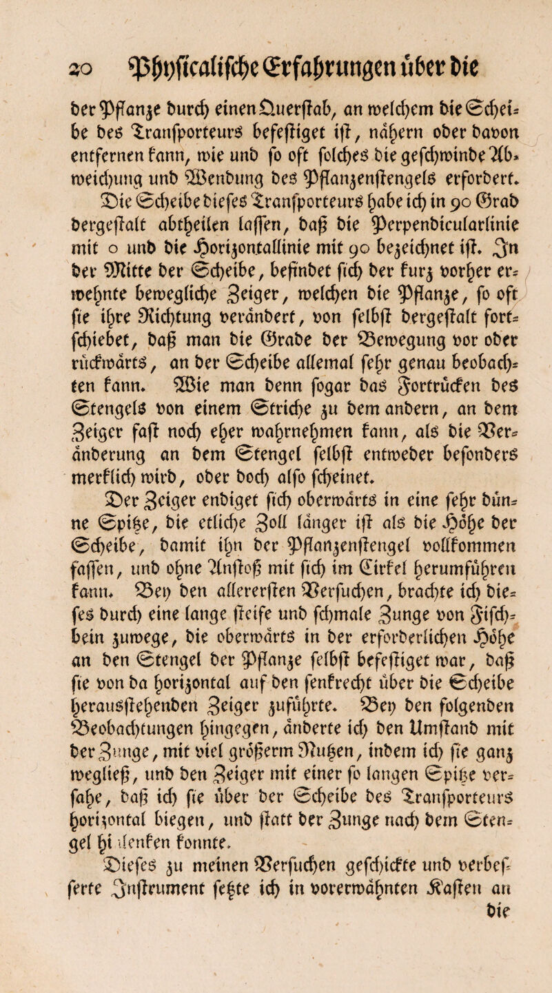 ber^fTanje burd; einen Üuerpab, anweld;em bie©d;ei* be bes 3;ranfporteurS befepiget ip, nähern oberbapon entfernen f'ann, rt>ic unb fo oft folches biegephwinbe2(b* roeid;ung nnb SBenbung bes ^ppanzenpengels erforbert. Sie ©d;etbe biefes $ranfporteurS §abe ich in 90 ©rab bergepalt abtheilen laffen, bap bie ^erpenbicularltnte mit o unb bie $orijonMinte mit 90 bezeichnet ip. 3n ber 5Kttte ber ©chetbe, bepnbet ftd; ber furz porter er* mefmte bewegliche 3?'$?*/ welchen bie ^panje, fo oft fte il;re 3fid;tung peranberf, pon felbp bergepalt fort« feptebet, bap man bie ©rabe ber Bewegung por ober rücfwdrts, an ber ©epeibe allemal fepr genau beobad;* ten fann. Sffiie man benn fogar bas ^ortrüefen beS ©tengels Pon einem ©trid)e z« bem anbern, an bent feiger fap noch eper wahrnehmen fann, als bie Ser* dnberung an bem ©tengel felbp entweber befonbers merflid) wirb, ober bod; alfo fepeinet. 35er Seiger enbiget ftch oberwarts in eine fehr bum ne ©pi|e, bie etliche 3°!! langer ip als bie ipope ber ©d;eibe, bamit ihn ber ^ppanzenpengel pollfommen faffen, unb ohne Ttnpop mit ftch im ©trfel herumfuhren fann. Set; ben allererpen Serfucpen, brad;te id; bie* fes burd) eine lange peife unb fcpmale Sunge pon ^tfcp* betn zuwege, bie oberwdrts in ber erforberltcpen Jpoh^ an ben ©tengel ber sppanze felbp befepiget war, bap fte Pon ba horizontal auf ben fenfreept über bie ©d)eibe herauspepenben Seiger zu führte. Set; ben folgenben Seobad;tungen hingegen, dnberte id; ben UmPanb mit ber Sunge, mit Piel groperm Jftupen, inbem id; pe ganj wegliep, unb ben Seiger mit einer fo langen ©pipe Per* fahe, bap id; fte über ber ©cheibe bes ‘JranfporteurS horizontal biegen, unb patt ber Sunge nach bem ©ten* Sei §i ilenfen formte* 35iefes zu meinen Serfucpen gefd)icfte unb perbef* fette ^juprument fe|te ich in Porermdhnten kapert an