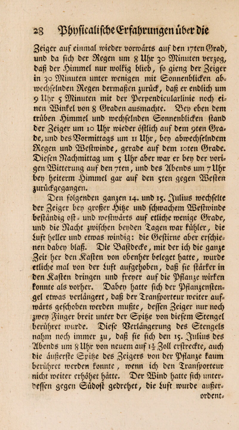 Seiger auf einmal wieber borwdrts auf ben iytenSrab, imb ba ftd? ber Stegen um 8 Uf?r 30 SHinuten ber^og, baß bet* Fimmel nur wolfig blieb, fo gieng ber Seiger in 30 Minuten unter wenigen mit ©onnenbficfen ab* tned)fe(nben Stegen bermaßen jurücf, baß er enblid? um 9 ül?r 5 ©inuten mit ber 93erpenbicularltnie nod? ei* nen ©infei bon 8 ©raben au£mad?te» Q3et? eben bem trüben JMmmel unb wecbfelnben ©onnenblicfen flanb ber Seiger um 10 Uf?r wieber oßlicf? auf bem 9fen ©ra* be,unb beöQJormittags um n Uf?r, bet? abwed?felnbem Siegen unb ©eßwinbe, gerabe auf bem ioten ©rabe» SDiefen 9?ad?mittag um 5 Uf?r aber war er bet? ber bort* gen ©ttterung auf ben yten, unb be$ Tfbenbö um 7tt^r bet? Retterin Fimmel gar auf ben 5ten gegen ©eßen jurücfgegangem ©en folgenben ganzen 14* unb 15. ^uliuö wed?felte ber Seiger bet? großer dM|e unb fd?wacf?em ©eßwinbe befldnbig oß* unb weßwdrts auf etlid?e wenige ©rabe, unb bie 9lad?t ^wifcf?en bet?ben ©tgen war füfßer, bie iuft geller unb etwas winbig; bie ©eßirne aber erfd?ie* nen habet? blaß» ©te Saßbecfe, mit ber tcf> bie ganje Seit f?er ben Mafien bon ebener beleget £atte, würbe ctlid?e mal bon ber luft aufgehoben, baß ße ßdrfer in ben Äaßen bringen unb fret?er auf bie ^Pßan^e wirf en fonnte als botf?er» ©abet? f?atte ftd? ber 9}ßan$enßen* gel etwas berldngerf, baß ber $:ranfporfeur weiter auf* wdrts gefd?oben werben mußte, beßen Seiger nur nod? |wet? $tnger breit unter ber @pi|e bon btefem ©tengel berühret würbe» ©iefe QSerlangerung bes ©tengels ttaf^m nod? immer $u, baß ße ftd? ben 15» Julius bes 2(benbs um 8 Uhr bon neuem auf iiS°ü erßrecfte, aud? bie dußerße ©pife bes Seigers bon ber $Pßan$e faum berühret werben fonnte, wenn td? ben ?;ranfporteut nid)t weiter erf)6f>et f?dtte» ©er ©inb £atte ftd? unter* beffen gegen ©üboß gebre^et, bie luft würbe außer* orbent*