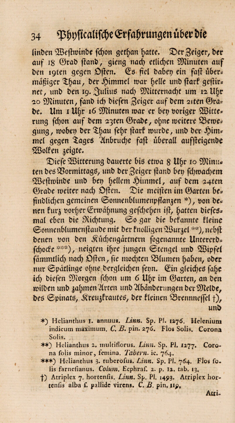 linben SSBejlnrinbe fd)on gebart §atte. £>er Seiger, ber auf 18 ©rab jianb, gieng nad) etlichen Sftinuten auf ben igten gegen Dflen. ©s fiel habet) ein fajl über* madiger $:f)au, ber Jpimmel mar f)elle unb flarf gefHr* net, unb ben 19. Julius nad) 3)ftcternad)t um iaU^r ao üftinuten, fanb id) biefen Seiger auf bem 2iten ©ra= be, Um 1 Uljr 16 Minuten mar er bep voriger SBitte* rung fd)on auf bem agten ©rabe, o§ne mettere 95eme- gung, mobet) ber 5l)au fe^r ftarf mürbe, unb ber Jptrm mel gegen $age$ 2lnbrud)e fafl überall aufjleigenbe 5Bolfen jeigte* £)iefe Witterung bauerte bis etma 8 Ufjr 10 JEttinu* ten bes QSormittags, unb ber Seiger jlanb bet; fd)mad)em 5Be$minbe unb ber) gellem Fimmel, auf bem 24ten ©rabe metter nach Öjlen. £>ie meinen im ©arten be- jtnblicben gemeinen ©onnenblumenpfTanjen *), t>on be* nen fur§ porter ©rmd^nung gefd)e§en ifl, Raffen btefes- mal eben bte 9?id)tung* ©0 gar bie befannte fleine ©onnenblumenfiaube mit ber fnoüigen ©ur$el **), nebji benen pon ben ^üd)engdrtnern fogenannte Untererb* fd)ocfe ***) , neigten t£re jungen ©tengel unb Söipfel fdmmtlid) nad) Ofien, fte mod)ten Q3lumen £aben, ober nur ©pdtlinge of)ne bergleid)en fepn. ©in gleiches faf)e id) biefen borgen fd)on um 6 Uf)r im ©arten, an bett milben unb ^aljmenWirten unb 2lbdnberungen betreibe, bes ©pinats, .S'reujfrautes, ber fletnen 23rennneffel t), unb *) Helianthus i. annuus. Linn. Sp. PI. 1275. Helenium indicum maximum. C B, pin. 27<5. Flos Solis. Corona Solis. **} Helianthus 2. multiflorus. Linn. Sp. PI. 1277. Coro¬ na folis minor, femina. Tabern. ic. 764. ***) Helianthus 3. tuberofus. Linn. Sp. PI. 764. Flos fo- iis farnefianus. Colum. Ecphraf. 2. p. 12. tab. 13. |) Atriplex 7. hortenfis. Linn. Sp. PI. 1493. Atriplex hor- tenfis alba f. pallidc virens. C. B. pin. upt