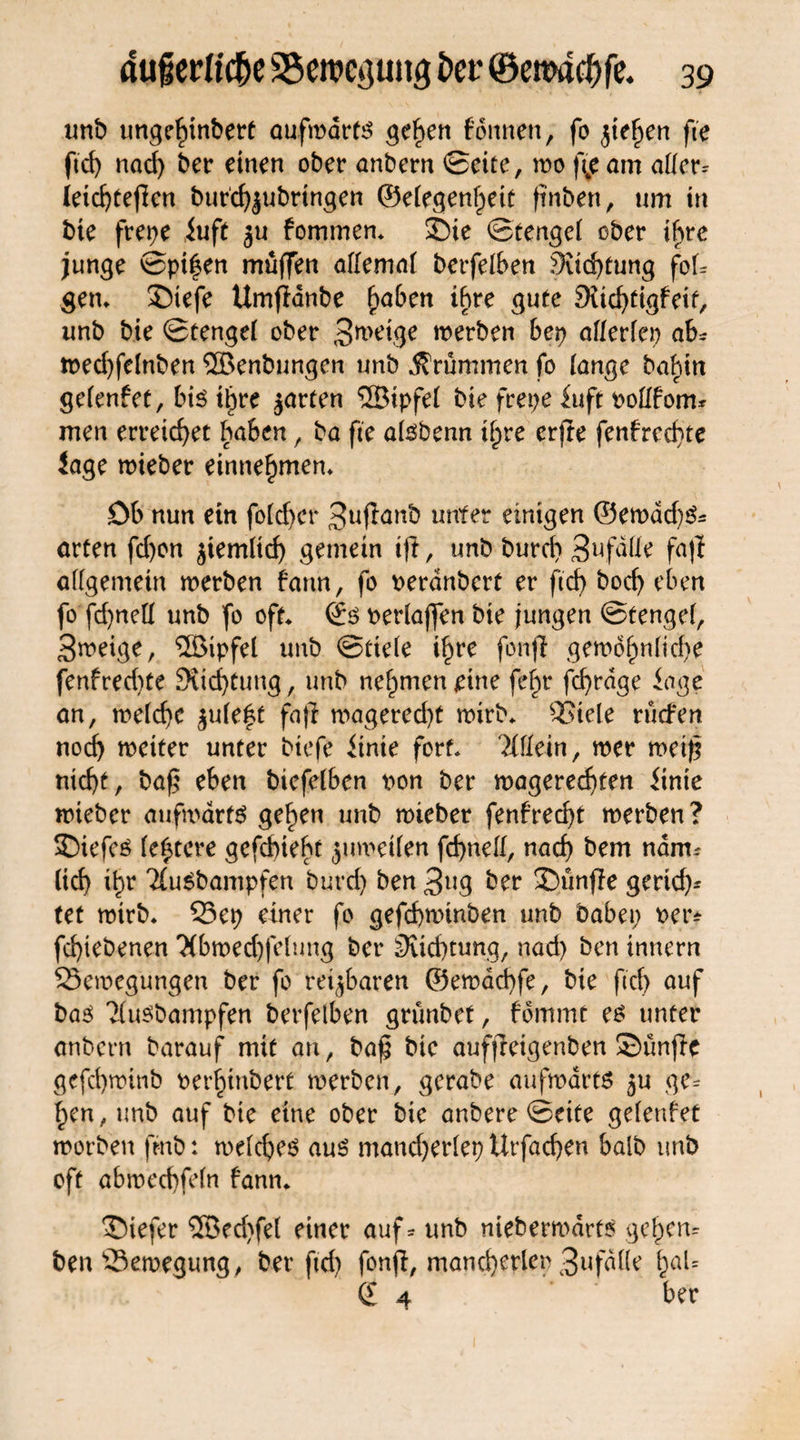 unb ungefiinbert aufwärts ^efyen formen, fo $tef)en fte ftd) nad) ber einen ober anbern ©eite, wo fte am atfer* letd)tefien burd^ubrtngen ©eiegenfjeit ftnben, um in bie frepe iuft ju fommen* S)ie ©tengei ober ihre junge ©pifen muffen allmai betreiben 3iid)tung foU gen* £)tefe Umftanbe f)aben ihre gute 9iid)tigfeif, unb bie ©tengei ober 3wdge werben bep aflerfep ab* wed)felnben ®enbungen unb krümmen fo [ange baf)tn gefenfet, bk tljre jarten ®ipfei bie frepe Juft ooftfom* men erreichet haben, ba fte aisbenn ifpre erjie fenfred)te Jage wieber einne^men* Db nun etn fotdjcr 3ufianb unter einigen ©ewad)S* arten fd)on ^iemltcf) gemein tft, unb burd) Sufdtte faff allgemein werben fann, fo oerdnbcrt er ftcf> bod) eben fo fdjnefl unb fo oft* ©s oerlajfen bie jungen ©tengel, 3weige, ®ipfel unb ©tteie i^re fonff gewo^n(id)e fenfred)te 9iic^tung, unb nehmen eine fef>r fcfyrdge Jage an, weiche $uleft fafj wagered)t wirb* Biele rücfen nod) weiter unter btefe Jtnte fort* 7lUein/ wer wetfj mcf)t, bafj eben biefelben oon ber wagered)ten Jtnte wieber aufwärts gef>en unb wieber fenfred)t werben? SDiefeS festere gefcbieht juweifen fcf>nclf, nad) bem nam. (id) i^r ^uSbampfen burd) ben ßu$ ber fünfte gertd)* tet wirb* Bep einer fo gefd)winben unb bdbep t>ei> fd)tebenen *3(bwed)fe(ung ber 9ud)tung, nad) ben tnnern Bewegungen ber fo rettbaren ©ewad)fe, bie ftd) auf bas ?(usbampfen berfetben grimbet, fbrnrnt es unter anbcrn barauf mit an, baj$ bie aufjretgenben Sünftc gefd)wtnb oer^inbert werben, gerabe aufwärts 5U ge^ fpen,unb auf bte eine ober bie anbere ©eite gefenfet worben fmb: weiches aus mand)erlep Urfadjen halb unb oft abwecfyfeln fann* tiefer ®ed)fe( einer auf * unb niebermdrts ge£en= ben Bewegung, ber ftd) fonft, mand)erlei> 3nfdüe l)al= (E 4 ber