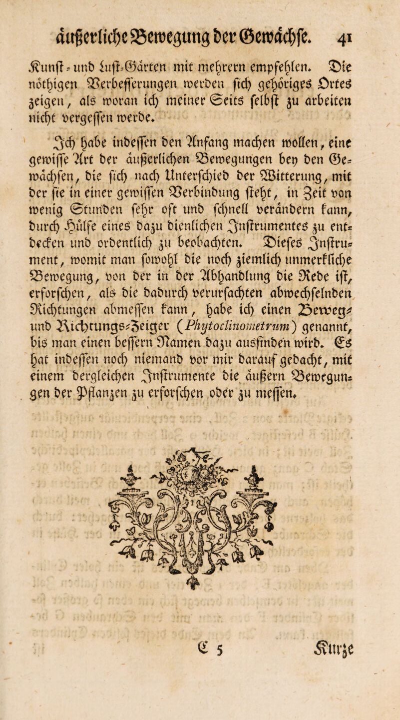 ÄunfUunb iuft-@drfen mit mc^rcrn empfehlen* ©te notigen Berbefferungen werben ßdj gehöriges örteS geigen, als woran td) meiner ©cits felbft ju arbeiten nicht oergeffen werbe* 3d) f^abe inbejfen ben Anfang machen wollen, eine gewiffe 2lvt ber äußerlichen Bewegungen bep ben ©e* wdd)fen, bie ftd) nach Unterfdßeb ber SBitterung, mit ber fee in einer gewiffen Berbtnbung fleht, in 3eit oon wenig ©tun'ben fe^r oft nnb fd)nell oerdnbern fann, burch ^ulfe eines ba^u bienlichen ^njlrumentes $u ent* beefen nnb orbentltd) jn beobad)ten* tiefes ^nffru* ment, womit man fowohf bte noch Jtemlid) unmerfltdje Bewegung, pon ber in ber 'dbhanblung bie Diebe erforfd)en, als bie baburch berurfachten abwechfelnben Dichtungen abmeffen bann, hübe id) einen öeweg* nnb JUd)rungs*3eigev (Phytoclinometrum) genannt, bis man einen beffern Dlamen baju ausßnben wirb* ©s hat inbeffen noch trtemanb bor mir barauf gebaut, mit einem bergfeichen ^nftrumente bie äußern Bewegun* gen ber 9>ßan$en ju erforfdjen ober ju meffett# « 5