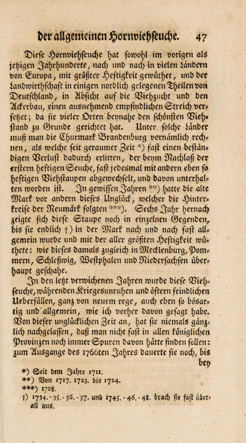 SDiefe ^ornPtehfeudje §at fomohl im vorigen als je|igen ^alrhunberte, nad) imt> nad) tn pielen idnbern pon Europa, mit größter Jieftigfeit getrüthet, unb bet ianbmirthfd)aft tn einigen norbltd) gelegenen fetten Pon £)eutfd)lanb, tn 2lbfid)t auf bte 93teh$ud)t unb ben ileferbau, einen auSnefnnenb empßnbltchen ©tretet t>er= fefcet; ba fte fielet* Orten bepnaf>e ben fd>dnflen £3teh* flanb ju ©runbe gerichtet Unter folche ianbec muf man bte (Efjurmarf 23ranbenburg porndmlid) rech¬ nen , als melche fett geraumer 3eit *) fafi einen befldn* bigen 93erlufi baburd) erlitten, ber bepm 9?ad)laß ber erfiern heftigen ©eud)e,fafi jebeSmal mitanbern eben fi> heftigen 33tehftaupen abgemed)felt, unb bapon unterbiet ten roorben ifl* 3u gemiffen^al^ren **) hatte bte alte Sftarf por anbern biefes Unglücf, melcher bie hinter* freife ber SReumdrf folgten***)♦ ©ed)S ^af;r hernad) geigte ftcf> biefe ©taupe noch in etn$elnen ©egenben, bis fte enblid) f) in ber 9)iarf nad) unb nach fa|l all* gemein mürbe unb mit ber aller größten ipeftigfeit mü* t^ete: mie btefes bamals zugleich tn93?edlenburg,^om* mern, ©chleßmig, SSefip^alen unb 9tieberfad)fen über¬ haupt gefd)ahe. ben le|t Permichenen fahren ^urbe biefe 93teh- feud)e,mdhrenben.&riegesunruhen unb oftern fetnblid)en Ueberfdllen, gan^ pon neuem rege, aud) eben fo bosar* tig unb allgemein, tpie td) Porter bapon gefagt habe. Q3on biefer unglücflid)en 3eit an, hat fte niemals gdnj* lieh nachgelajfen, baß man nicht fafi in allen fontgltd)en 93roPin$en noch immer ©puren bapon hatte ßrtben füllen: jum 'Jlusgange bes i766tett Jahres bauerte fte noch, bis ber> *) 0eit fcern 3<*bre 1711, **) 23on 1717.1723, bis 1724. ***) 1728. t) *734.-35, *36.-37« un& 1745.-46.-48, fcratf) fte faß ü&sr* all aus»