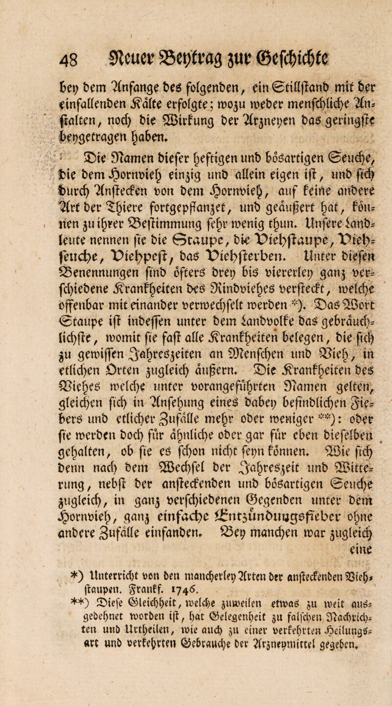 bep bem Anfänge bes folgenben, ein©tillflanb mit ber einfallenben dfdlte erfolgte; wozu weber menfcf>(icf>e ILn* fralten, nod) bte 2Btrfung ber 2(rznepen baSgeritigfie bepgetragen haben* : £)ie Warnen btefer heftigen tmb bösartigen ©euche, $ie bem Jporntneh einzig unb allein eigen 1(1, tmb fid> t>urcf> 21nfie<fen Don bem ^orntneh, auf feine anbere %:t ber ^tere fortgepffanjet, tmb gedufert fyat, fön- nen zu ihrer 23e|iimmung fe§r wenig t§um Unfereia-nb* leute nennen fte bte Staupe, bk T>tel>fiattpc, Viel)* feuere, Dielppefi, bas X^iefyfierben. Unter btefen 33enenmmgen ftnb öfters brep bis oiererlep ganz Der^ fcl)iebene Krankheiten bes Winbtuehes Derfiedt, welche offenbar mit einanber oerwed)fe(t werben *)♦ 35as ®ort ©taupe ifi tnbeffen unter bem ianboolfe bas gebrdud)- lichfle, womit fte fajl alle Kränkelten belegen , bte jtc| ju gewtffen Jahreszeiten an 5CRenfcf>en tmb 33ieh / in etlichen örten zugleich duftern* 35te Kränkelten bes Viehes weld)e unter Dorangefuhrten Warnen gelten, gleichen ftd> in 2(nfef)ung eines babep beftnbltd)en Fie¬ bers unb etlicher Bufdlle m^r ober weniger **): ober fte werben bod) für ähnliche ober gar für eben biefelben gehalten, ob fte es fchon nid)t fepn fernten* ‘Jßie ftch benn nach bem ®echfel ber Jahreszeit tmb ®itte* rung, nebfl ber anjlecfenben unb bösartigen ©euche Zugleich, in ganz betriebenen ©egenben unter bem ^ornoieh, ganz einfache ifntzunöimgsfieber ohne anbere 3ufdlle einfanben* 23ep manchen war zugleich eine *) Unterricht von fcett mancherlep2lrtmber anjMenben 23iefj* Raupen. Srautf. 1746. **) ®iefe (Gleichheit, welche zuweilen etwas weit aus* gebeljnet worben ijt, hat (Gelegenheit §tt falfchen fftaehttch* ten unb Urteilen, wie auch 9U einer rerfejjt’ten JpeitungS* art unb rerfe&rtett Gebrauche ber Tkzneproittd gegeben.